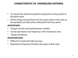 CHARACTERISTIC OF PARABOLOID ANTENNA

• To convert the spherical waveform produced at a focus point to
the plane wave.
• All the energy received from the free space which is the same as
the parabolic axis (Rx) will be reflected to the focus point.
ADVANTAGES
• The gain can be increased whenever needed.
• Can be operated at any frequency in the microwave zone.
• Simple Installation.
DISADVANTAGES
• Difficult to install with high accuracy.
• Operational frequency limited to the types of dish used.

98

 