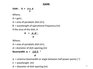 GAIN
GAIN ;

G =

4π A
λ2

Where;
G = gain;
A = area of parabolic dish (m2);
λ = wavelength of operational frequency (m)
If the area of the dish, A
A = π d2
4
Where;
A = area of parabolic dish (m2);
d = diameter of dish opening (m)
Beamwidth α = 115 λ °
d
α = antenna beamwidth or angle between half power points ( °)
λ = wavelength (m)
d = diameter of dish opening (m)

99

 
