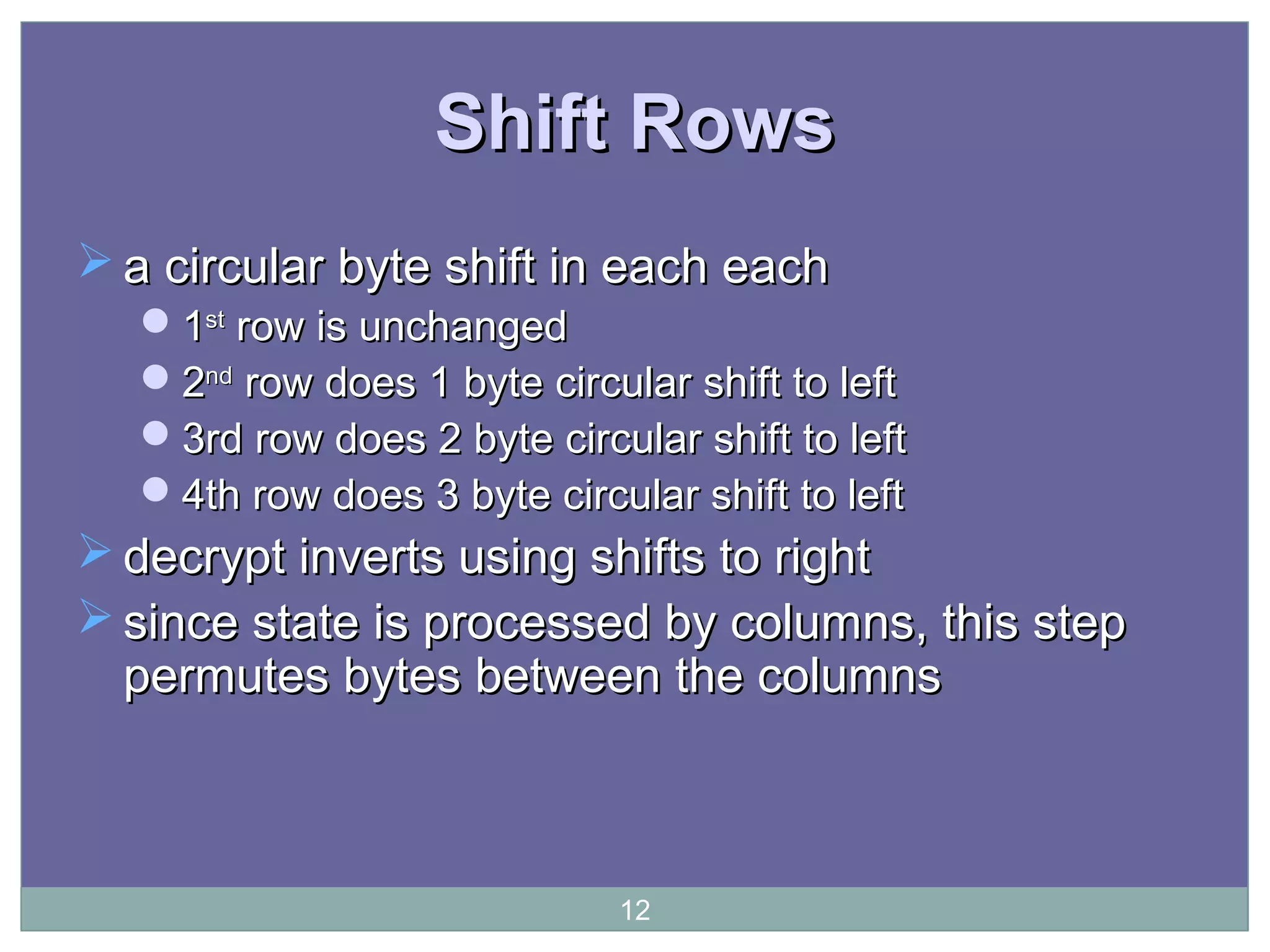 Shift RowsShift Rows
 a circular byte shift in each eacha circular byte shift in each each
11stst
row is unchangedrow is unchanged
22ndnd
row does 1 byte circular shift to leftrow does 1 byte circular shift to left
3rd row does 2 byte circular shift to left3rd row does 2 byte circular shift to left
4th row does 3 byte circular shift to left4th row does 3 byte circular shift to left
 decrypt inverts using shifts to rightdecrypt inverts using shifts to right
 since state is processed by columns, this stepsince state is processed by columns, this step
permutes bytes between the columnspermutes bytes between the columns
12
 