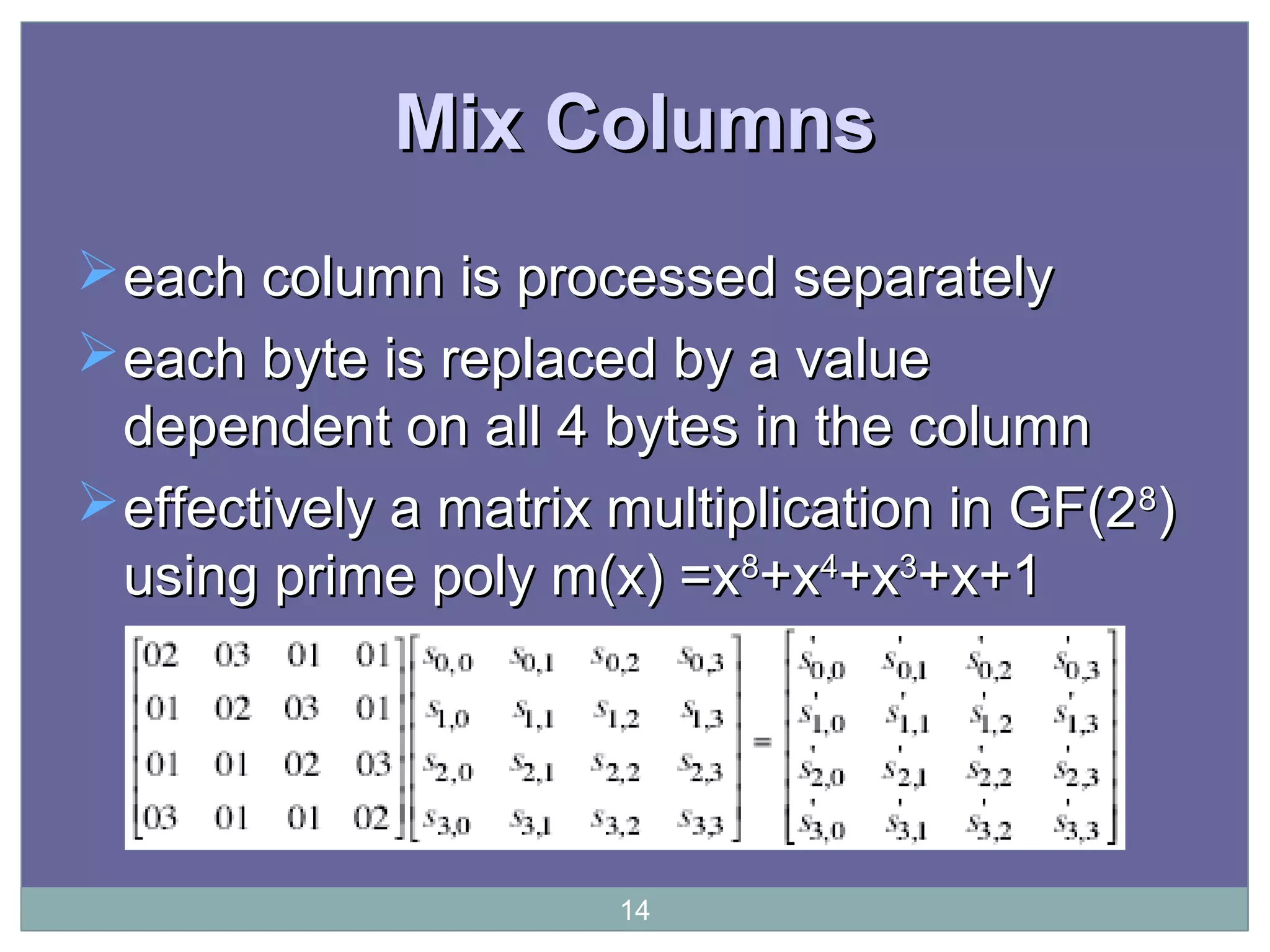 Mix ColumnsMix Columns
each column is processed separatelyeach column is processed separately
each byte is replaced by a valueeach byte is replaced by a value
dependent on all 4 bytes in the columndependent on all 4 bytes in the column
effectively a matrix multiplication in GF(2effectively a matrix multiplication in GF(288
))
using prime poly m(x) =xusing prime poly m(x) =x88
+x+x44
+x+x33
+x+1+x+1
14
 