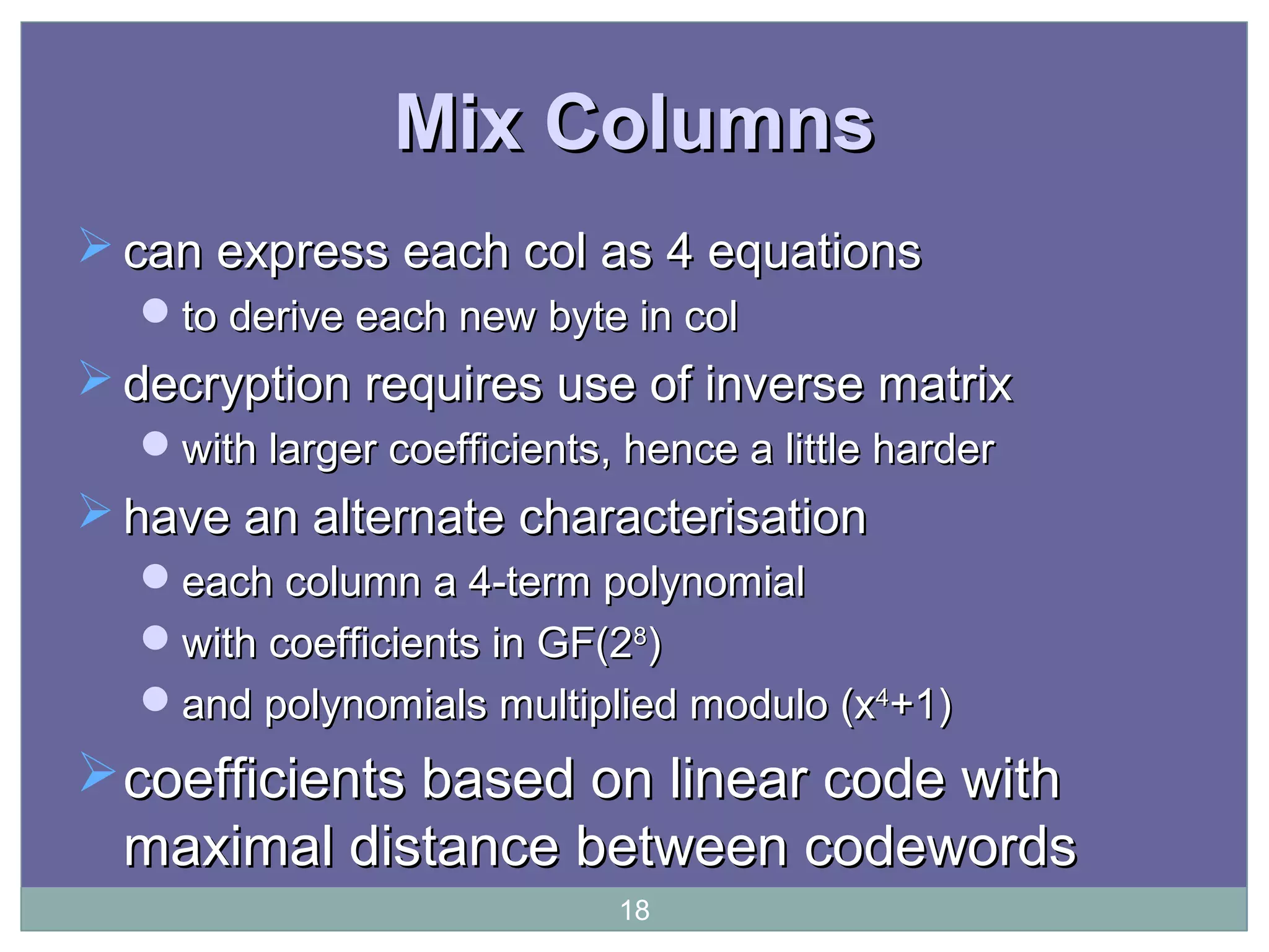 Mix ColumnsMix Columns
 can express each col as 4 equationscan express each col as 4 equations
to derive each new byte in colto derive each new byte in col
 decryption requires use of inverse matrixdecryption requires use of inverse matrix
with larger coefficients, hence a little harderwith larger coefficients, hence a little harder
 have an alternate characterisationhave an alternate characterisation
each column a 4-term polynomialeach column a 4-term polynomial
with coefficients in GF(2with coefficients in GF(288
))
and polynomials multiplied modulo (xand polynomials multiplied modulo (x44
+1)+1)
coefficients based on linear code withcoefficients based on linear code with
maximal distance between codewordsmaximal distance between codewords
18
 