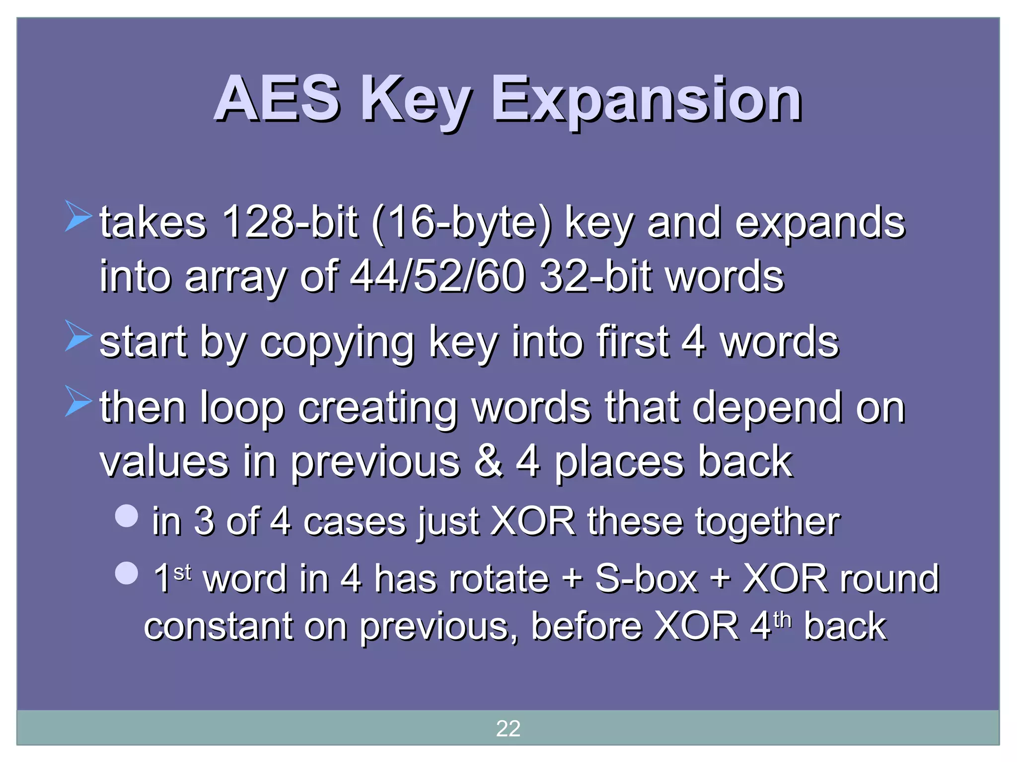 AES Key ExpansionAES Key Expansion
takes 128-bit (16-byte) key and expandstakes 128-bit (16-byte) key and expands
into array of 44/52/60 32-bit wordsinto array of 44/52/60 32-bit words
start by copying key into first 4 wordsstart by copying key into first 4 words
then loop creating words that depend onthen loop creating words that depend on
values in previous & 4 places backvalues in previous & 4 places back
in 3 of 4 cases just XOR these togetherin 3 of 4 cases just XOR these together
11stst
word in 4 has rotate + S-box + XOR roundword in 4 has rotate + S-box + XOR round
constant on previous, before XOR 4constant on previous, before XOR 4thth
backback
22
 