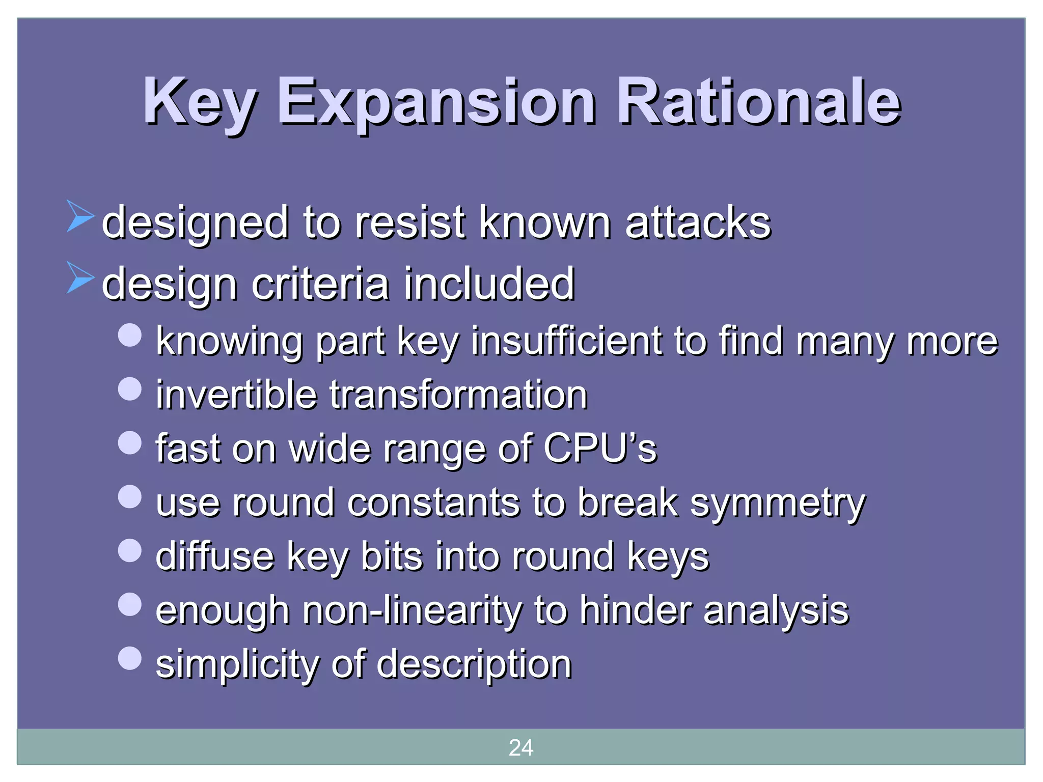 Key Expansion RationaleKey Expansion Rationale
designed to resist known attacksdesigned to resist known attacks
design criteria includeddesign criteria included
knowing part key insufficient to find many moreknowing part key insufficient to find many more
invertible transformationinvertible transformation
fast on wide range of CPU’sfast on wide range of CPU’s
use round constants to break symmetryuse round constants to break symmetry
diffuse key bits into round keysdiffuse key bits into round keys
enough non-linearity to hinder analysisenough non-linearity to hinder analysis
simplicity of descriptionsimplicity of description
24
 