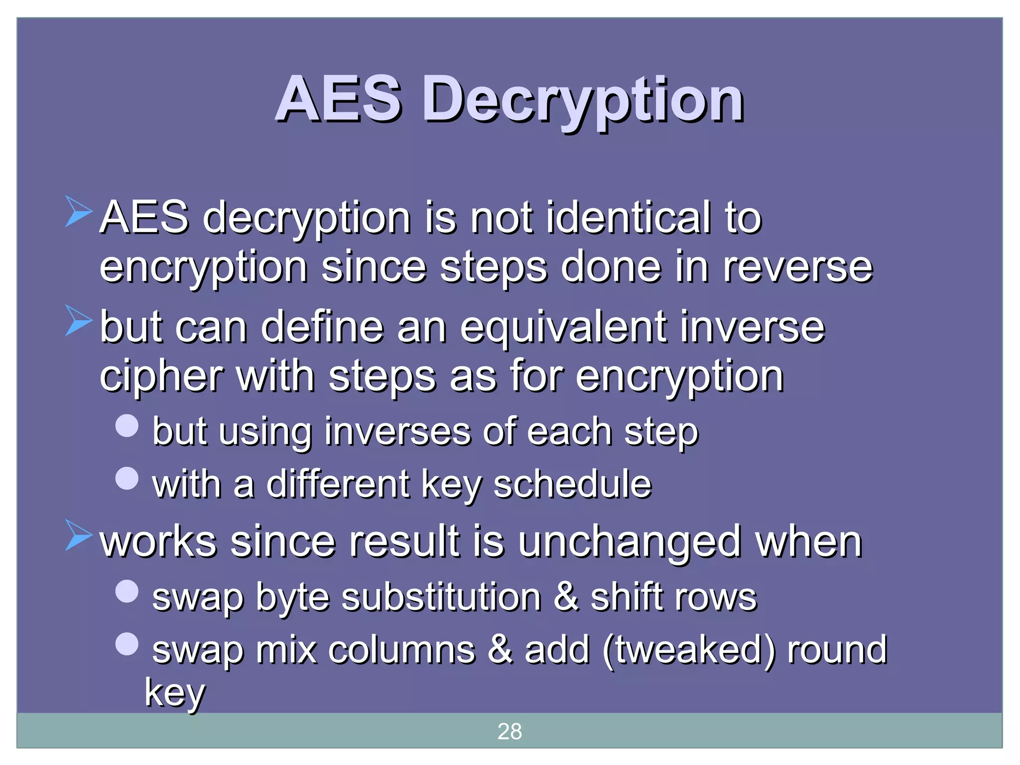 AES DecryptionAES Decryption
AES decryption is not identical toAES decryption is not identical to
encryption since steps done in reverseencryption since steps done in reverse
but can define an equivalent inversebut can define an equivalent inverse
cipher with steps as for encryptioncipher with steps as for encryption
but using inverses of each stepbut using inverses of each step
with a different key schedulewith a different key schedule
works since result is unchanged whenworks since result is unchanged when
swap byte substitution & shift rowsswap byte substitution & shift rows
swap mix columns & add (tweaked) roundswap mix columns & add (tweaked) round
keykey
28
 