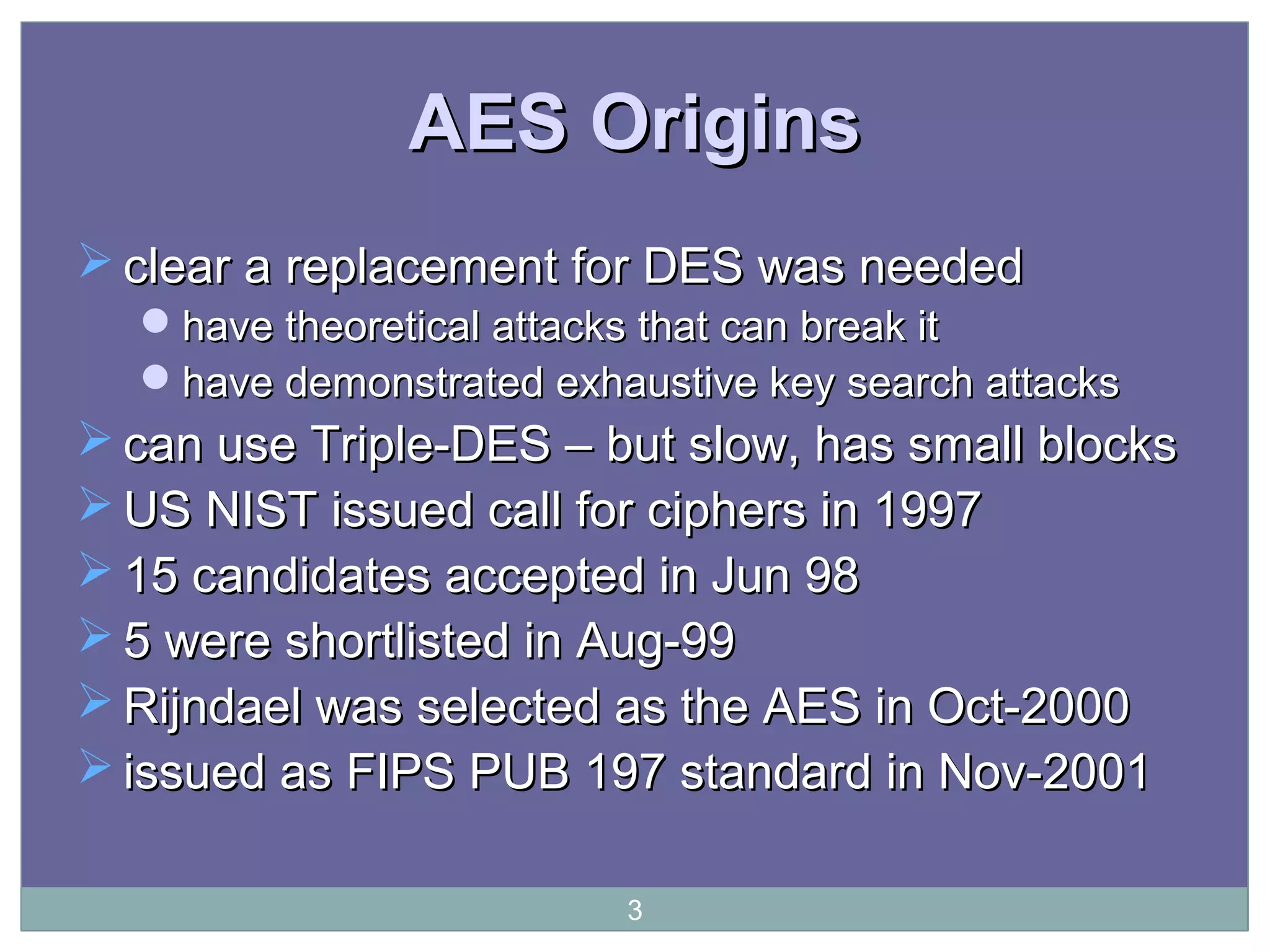 AES OriginsAES Origins
 clear a replacement for DES was neededclear a replacement for DES was needed
have theoretical attacks that can break ithave theoretical attacks that can break it
have demonstrated exhaustive key search attackshave demonstrated exhaustive key search attacks
 can use Triple-DES – but slow, has small blockscan use Triple-DES – but slow, has small blocks
 US NIST issued call for ciphers in 1997US NIST issued call for ciphers in 1997
 15 candidates accepted in Jun 9815 candidates accepted in Jun 98
 5 were shortlisted in Aug-995 were shortlisted in Aug-99
 Rijndael was selected as the AES in Oct-2000Rijndael was selected as the AES in Oct-2000
 issued as FIPS PUB 197 standard in Nov-2001issued as FIPS PUB 197 standard in Nov-2001
3
 