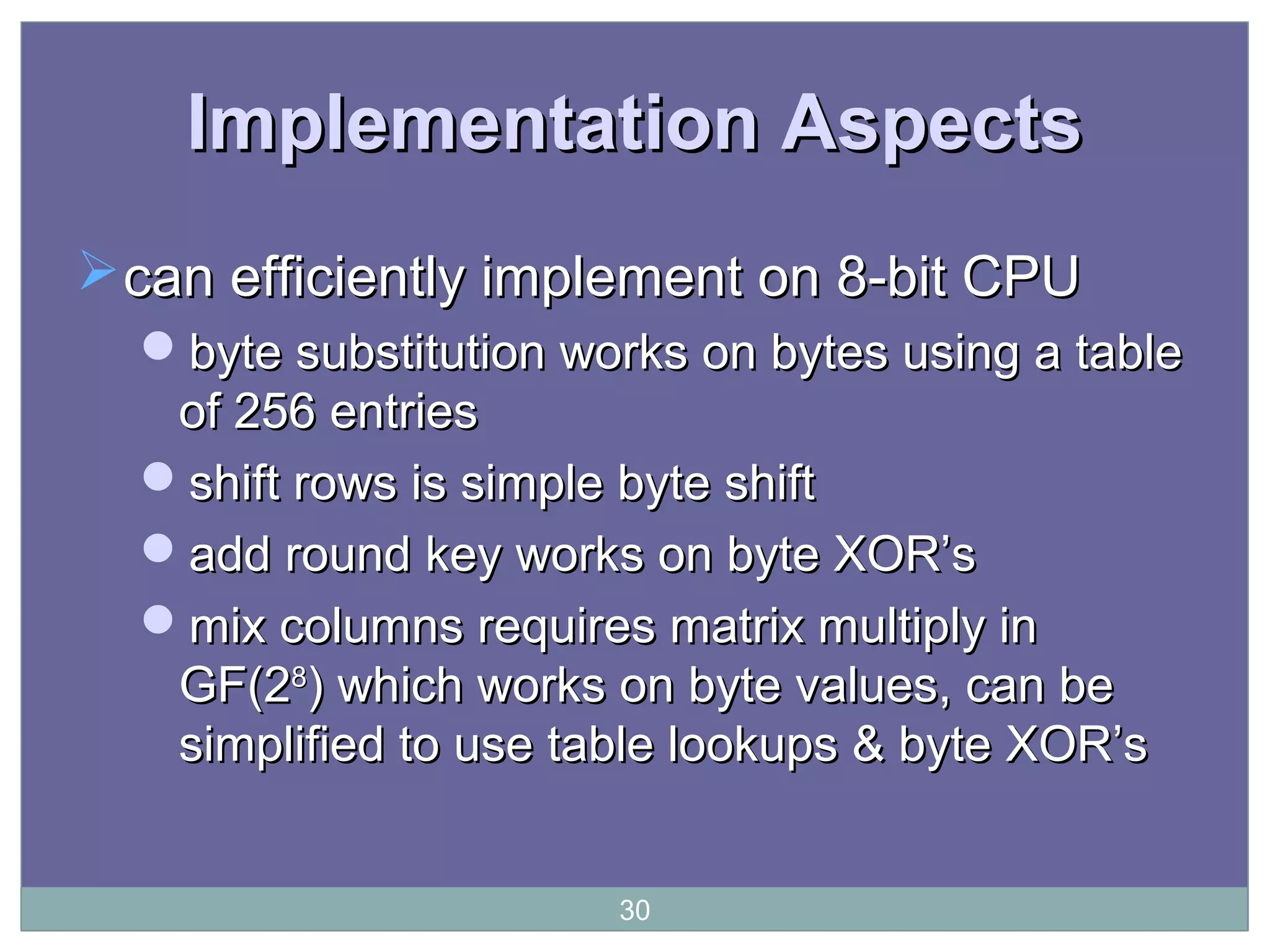 Implementation AspectsImplementation Aspects
can efficiently implement on 8-bit CPUcan efficiently implement on 8-bit CPU
byte substitution works on bytes using a tablebyte substitution works on bytes using a table
of 256 entriesof 256 entries
shift rows is simple byte shiftshift rows is simple byte shift
add round key works on byte XOR’sadd round key works on byte XOR’s
mix columns requires matrix multiply inmix columns requires matrix multiply in
GF(2GF(288
) which works on byte values, can be) which works on byte values, can be
simplified to use table lookups & byte XOR’ssimplified to use table lookups & byte XOR’s
30
 