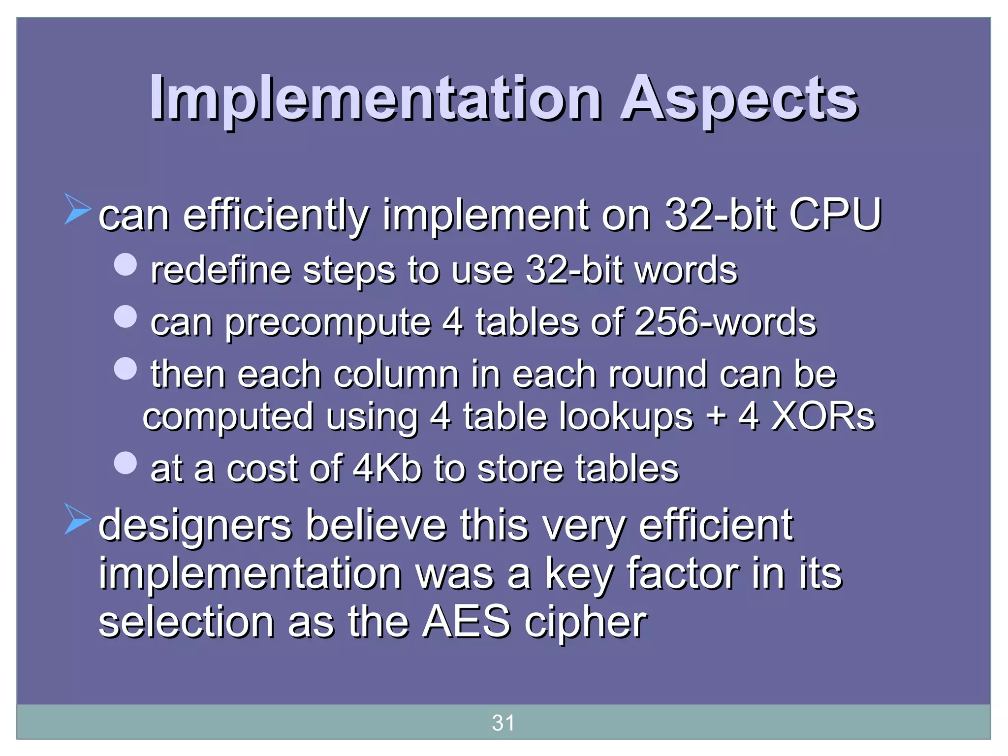 Implementation AspectsImplementation Aspects
can efficiently implement on 32-bit CPUcan efficiently implement on 32-bit CPU
redefine steps to use 32-bit wordsredefine steps to use 32-bit words
can precompute 4 tables of 256-wordscan precompute 4 tables of 256-words
then each column in each round can bethen each column in each round can be
computed using 4 table lookups + 4 XORscomputed using 4 table lookups + 4 XORs
at a cost of 4Kb to store tablesat a cost of 4Kb to store tables
designers believe this very efficientdesigners believe this very efficient
implementation was a key factor in itsimplementation was a key factor in its
selection as the AES cipherselection as the AES cipher
31
 