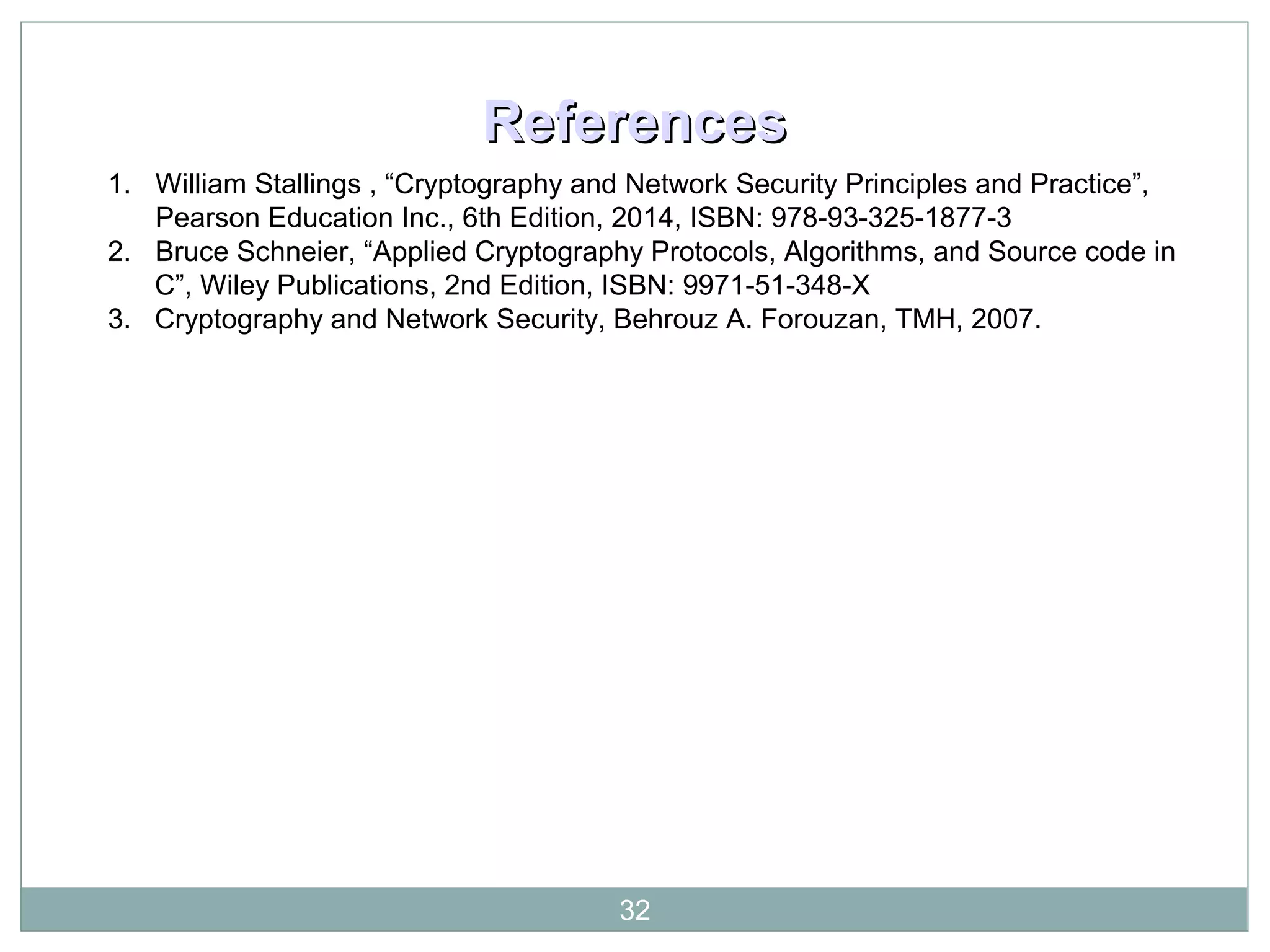 ReferencesReferences
1. William Stallings , “Cryptography and Network Security Principles and Practice”,
Pearson Education Inc., 6th Edition, 2014, ISBN: 978-93-325-1877-3
2. Bruce Schneier, “Applied Cryptography Protocols, Algorithms, and Source code in
C”, Wiley Publications, 2nd Edition, ISBN: 9971-51-348-X
3. Cryptography and Network Security, Behrouz A. Forouzan, TMH, 2007.
32
 