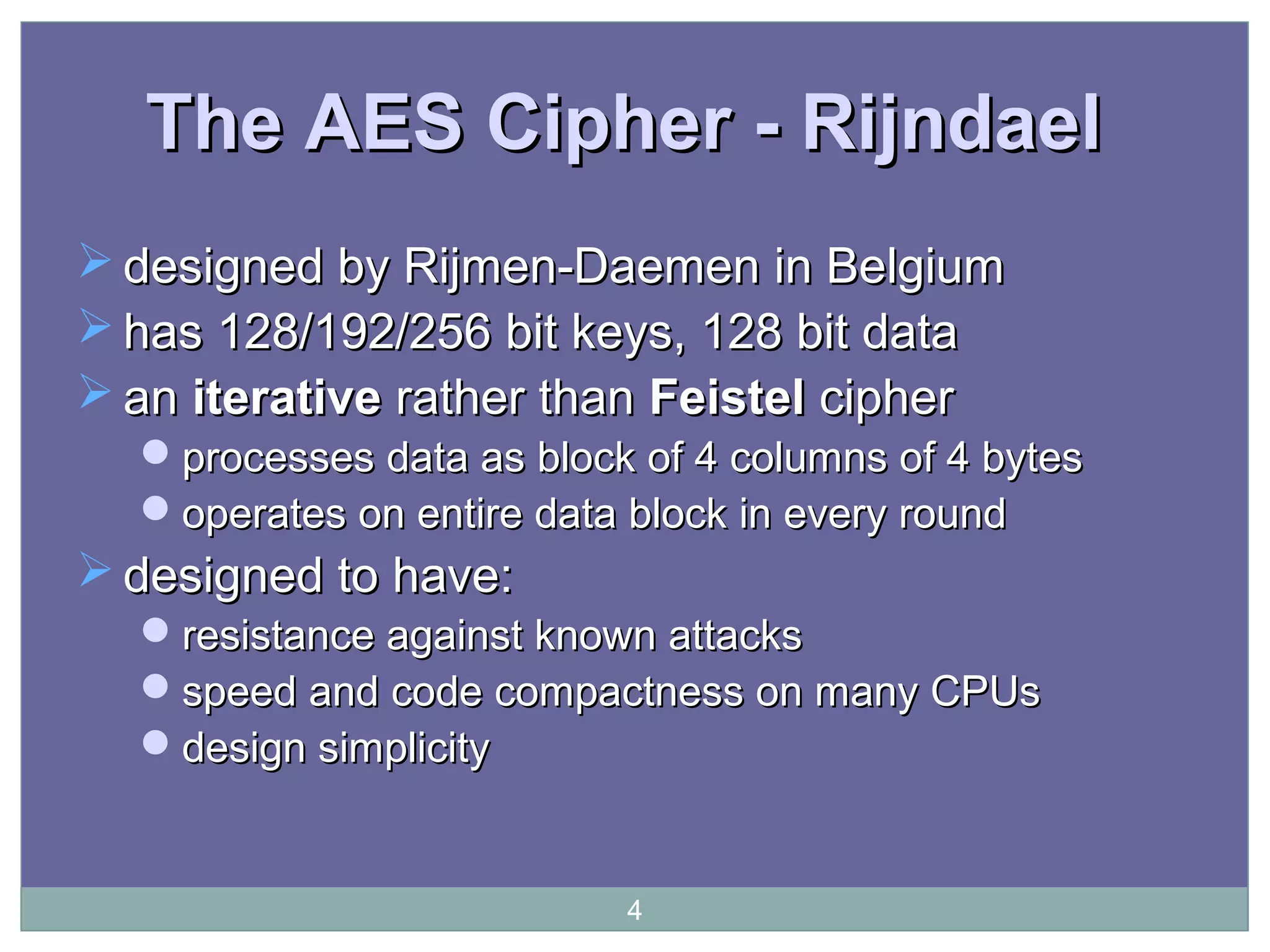 The AES Cipher - RijndaelThe AES Cipher - Rijndael
 designed by Rijmen-Daemen in Belgiumdesigned by Rijmen-Daemen in Belgium
 has 128/192/256 bit keys, 128 bit datahas 128/192/256 bit keys, 128 bit data
 anan iterativeiterative rather thanrather than FeistelFeistel ciphercipher
processesprocesses data as block of 4 columns of 4 bytesdata as block of 4 columns of 4 bytes
operates on entire data block in every roundoperates on entire data block in every round
 designed to have:designed to have:
resistance against known attacksresistance against known attacks
speed and code compactness on many CPUsspeed and code compactness on many CPUs
design simplicitydesign simplicity
4
 