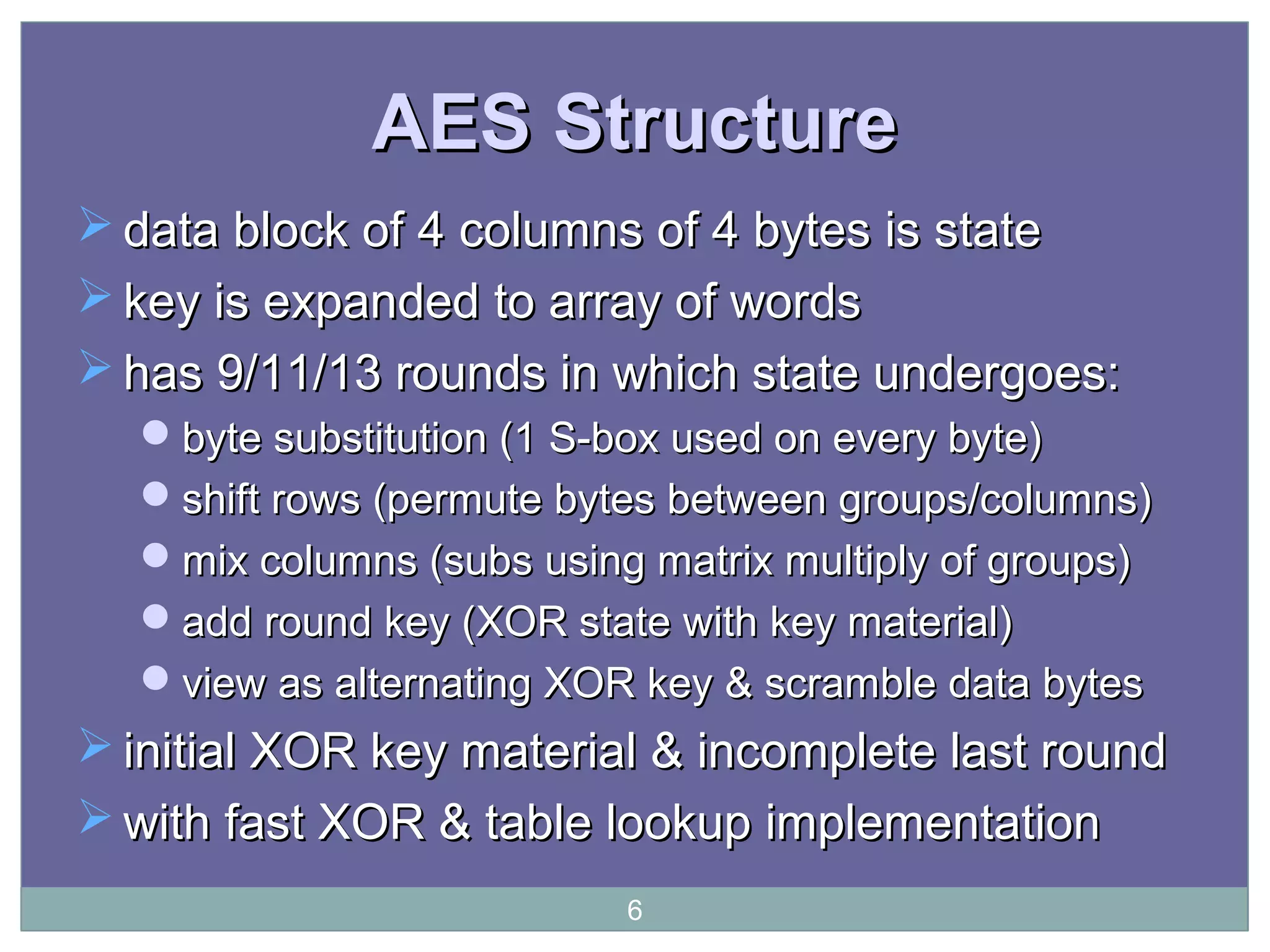 AES StructureAES Structure
 data block ofdata block of 4 columns of 4 bytes is state4 columns of 4 bytes is state
 key is expanded to array of wordskey is expanded to array of words
 has 9/11/13 rounds in which state undergoes:has 9/11/13 rounds in which state undergoes:
byte substitution (1 S-box used on every byte)byte substitution (1 S-box used on every byte)
shift rows (permute bytes between groups/columns)shift rows (permute bytes between groups/columns)
mix columns (subs using matrix multiply of groups)mix columns (subs using matrix multiply of groups)
add round key (XOR state with key material)add round key (XOR state with key material)
view as alternating XOR key & scramble data bytesview as alternating XOR key & scramble data bytes
 initial XOR key material & incomplete last roundinitial XOR key material & incomplete last round
 with fast XOR & table lookup implementationwith fast XOR & table lookup implementation
6
 