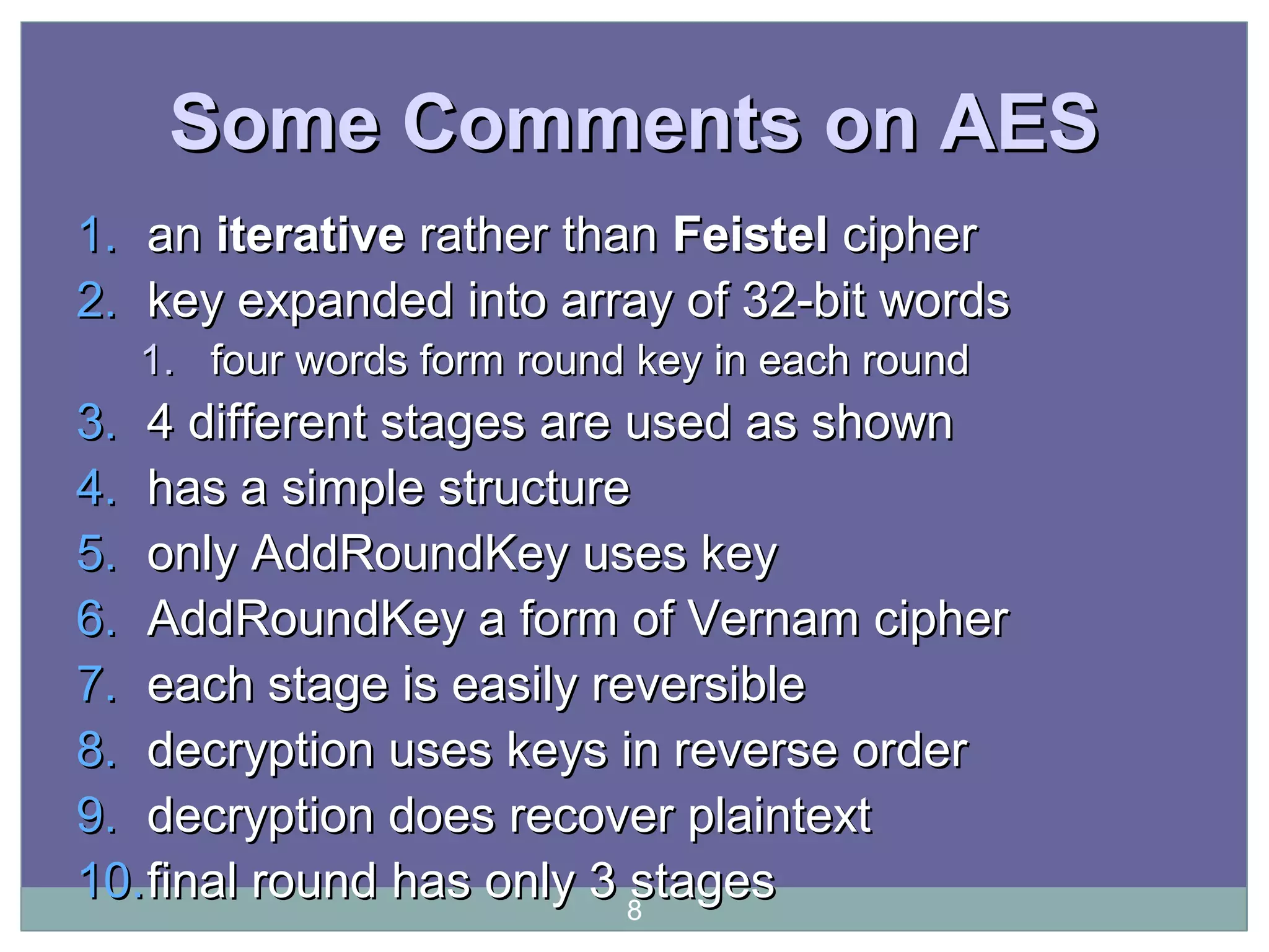 Some Comments on AESSome Comments on AES
1.1. anan iterativeiterative rather thanrather than FeistelFeistel ciphercipher
2.2. key expanded into array of 32-bit wordskey expanded into array of 32-bit words
1.1. four words form round key in each roundfour words form round key in each round
3.3. 4 different stages are used as shown4 different stages are used as shown
4.4. has a simple structurehas a simple structure
5.5. onlyonly AddRoundKey uses keyAddRoundKey uses key
6.6. AddRoundKey a form of Vernam cipherAddRoundKey a form of Vernam cipher
7.7. each stage is easily reversibleeach stage is easily reversible
8.8. decryption uses keys in reverse orderdecryption uses keys in reverse order
9.9. decryption does recover plaintextdecryption does recover plaintext
10.10.final round has only 3 stagesfinal round has only 3 stages8
 