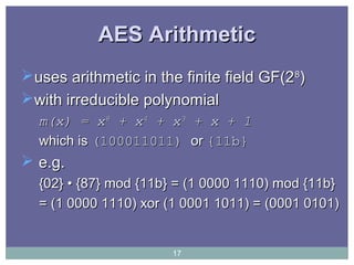 AES ArithmeticAES Arithmetic
uses arithmetic in the finite field GF(2uses arithmetic in the finite field GF(288
))
with irreducible polynomialwith irreducible polynomial
m(x) = xm(x) = x88
+ x+ x44
+ x+ x33
+ x + 1+ x + 1
which iswhich is (100011011)(100011011) oror {11b}{11b}
 e.g.e.g.
{02} • {87} mod {11b} = (1 0000 1110) mod {11b}{02} • {87} mod {11b} = (1 0000 1110) mod {11b}
= (1 0000 1110) xor (1 0001 1011) = (0001 0101)= (1 0000 1110) xor (1 0001 1011) = (0001 0101)
17
 