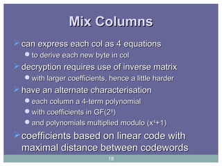 Mix ColumnsMix Columns
 can express each col as 4 equationscan express each col as 4 equations
to derive each new byte in colto derive each new byte in col
 decryption requires use of inverse matrixdecryption requires use of inverse matrix
with larger coefficients, hence a little harderwith larger coefficients, hence a little harder
 have an alternate characterisationhave an alternate characterisation
each column a 4-term polynomialeach column a 4-term polynomial
with coefficients in GF(2with coefficients in GF(288
))
and polynomials multiplied modulo (xand polynomials multiplied modulo (x44
+1)+1)
coefficients based on linear code withcoefficients based on linear code with
maximal distance between codewordsmaximal distance between codewords
18
 