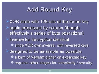 Add Round KeyAdd Round Key
XOR state with 128-bits of the round keyXOR state with 128-bits of the round key
again processed by column (thoughagain processed by column (though
effectively a series of byte operations)effectively a series of byte operations)
inverse for decryption identicalinverse for decryption identical
since XOR own inverse, with reversed keyssince XOR own inverse, with reversed keys
designed to be as simple as possibledesigned to be as simple as possible
a form of Vernam cipher on expanded keya form of Vernam cipher on expanded key
requires other stages for complexity / securityrequires other stages for complexity / security
19
 