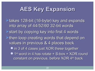 AES Key ExpansionAES Key Expansion
takes 128-bit (16-byte) key and expandstakes 128-bit (16-byte) key and expands
into array of 44/52/60 32-bit wordsinto array of 44/52/60 32-bit words
start by copying key into first 4 wordsstart by copying key into first 4 words
then loop creating words that depend onthen loop creating words that depend on
values in previous & 4 places backvalues in previous & 4 places back
in 3 of 4 cases just XOR these togetherin 3 of 4 cases just XOR these together
11stst
word in 4 has rotate + S-box + XOR roundword in 4 has rotate + S-box + XOR round
constant on previous, before XOR 4constant on previous, before XOR 4thth
backback
22
 