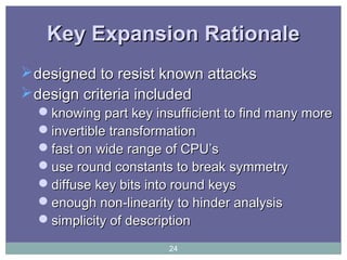 Key Expansion RationaleKey Expansion Rationale
designed to resist known attacksdesigned to resist known attacks
design criteria includeddesign criteria included
knowing part key insufficient to find many moreknowing part key insufficient to find many more
invertible transformationinvertible transformation
fast on wide range of CPU’sfast on wide range of CPU’s
use round constants to break symmetryuse round constants to break symmetry
diffuse key bits into round keysdiffuse key bits into round keys
enough non-linearity to hinder analysisenough non-linearity to hinder analysis
simplicity of descriptionsimplicity of description
24
 