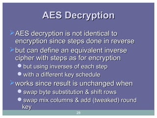 AES DecryptionAES Decryption
AES decryption is not identical toAES decryption is not identical to
encryption since steps done in reverseencryption since steps done in reverse
but can define an equivalent inversebut can define an equivalent inverse
cipher with steps as for encryptioncipher with steps as for encryption
but using inverses of each stepbut using inverses of each step
with a different key schedulewith a different key schedule
works since result is unchanged whenworks since result is unchanged when
swap byte substitution & shift rowsswap byte substitution & shift rows
swap mix columns & add (tweaked) roundswap mix columns & add (tweaked) round
keykey
28
 