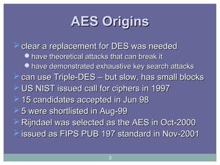AES OriginsAES Origins
 clear a replacement for DES was neededclear a replacement for DES was needed
have theoretical attacks that can break ithave theoretical attacks that can break it
have demonstrated exhaustive key search attackshave demonstrated exhaustive key search attacks
 can use Triple-DES – but slow, has small blockscan use Triple-DES – but slow, has small blocks
 US NIST issued call for ciphers in 1997US NIST issued call for ciphers in 1997
 15 candidates accepted in Jun 9815 candidates accepted in Jun 98
 5 were shortlisted in Aug-995 were shortlisted in Aug-99
 Rijndael was selected as the AES in Oct-2000Rijndael was selected as the AES in Oct-2000
 issued as FIPS PUB 197 standard in Nov-2001issued as FIPS PUB 197 standard in Nov-2001
3
 