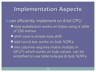 Implementation AspectsImplementation Aspects
can efficiently implement on 8-bit CPUcan efficiently implement on 8-bit CPU
byte substitution works on bytes using a tablebyte substitution works on bytes using a table
of 256 entriesof 256 entries
shift rows is simple byte shiftshift rows is simple byte shift
add round key works on byte XOR’sadd round key works on byte XOR’s
mix columns requires matrix multiply inmix columns requires matrix multiply in
GF(2GF(288
) which works on byte values, can be) which works on byte values, can be
simplified to use table lookups & byte XOR’ssimplified to use table lookups & byte XOR’s
30
 