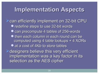 Implementation AspectsImplementation Aspects
can efficiently implement on 32-bit CPUcan efficiently implement on 32-bit CPU
redefine steps to use 32-bit wordsredefine steps to use 32-bit words
can precompute 4 tables of 256-wordscan precompute 4 tables of 256-words
then each column in each round can bethen each column in each round can be
computed using 4 table lookups + 4 XORscomputed using 4 table lookups + 4 XORs
at a cost of 4Kb to store tablesat a cost of 4Kb to store tables
designers believe this very efficientdesigners believe this very efficient
implementation was a key factor in itsimplementation was a key factor in its
selection as the AES cipherselection as the AES cipher
31
 