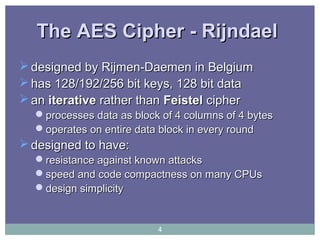 The AES Cipher - RijndaelThe AES Cipher - Rijndael
 designed by Rijmen-Daemen in Belgiumdesigned by Rijmen-Daemen in Belgium
 has 128/192/256 bit keys, 128 bit datahas 128/192/256 bit keys, 128 bit data
 anan iterativeiterative rather thanrather than FeistelFeistel ciphercipher
processesprocesses data as block of 4 columns of 4 bytesdata as block of 4 columns of 4 bytes
operates on entire data block in every roundoperates on entire data block in every round
 designed to have:designed to have:
resistance against known attacksresistance against known attacks
speed and code compactness on many CPUsspeed and code compactness on many CPUs
design simplicitydesign simplicity
4
 