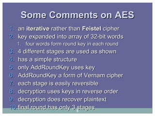 Some Comments on AESSome Comments on AES
1.1. anan iterativeiterative rather thanrather than FeistelFeistel ciphercipher
2.2. key expanded into array of 32-bit wordskey expanded into array of 32-bit words
1.1. four words form round key in each roundfour words form round key in each round
3.3. 4 different stages are used as shown4 different stages are used as shown
4.4. has a simple structurehas a simple structure
5.5. onlyonly AddRoundKey uses keyAddRoundKey uses key
6.6. AddRoundKey a form of Vernam cipherAddRoundKey a form of Vernam cipher
7.7. each stage is easily reversibleeach stage is easily reversible
8.8. decryption uses keys in reverse orderdecryption uses keys in reverse order
9.9. decryption does recover plaintextdecryption does recover plaintext
10.10.final round has only 3 stagesfinal round has only 3 stages8
 