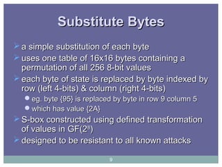 Substitute BytesSubstitute Bytes
 a simple substitution of each bytea simple substitution of each byte
 uses one table of 16x16 bytes containing auses one table of 16x16 bytes containing a
permutation of all 256 8-bit valuespermutation of all 256 8-bit values
 each byte of state is replaced by byte indexed byeach byte of state is replaced by byte indexed by
row (left 4-bits) & column (right 4-bits)row (left 4-bits) & column (right 4-bits)
eg. byte {95} is replaced by byte in row 9 column 5eg. byte {95} is replaced by byte in row 9 column 5
which has value {2A}which has value {2A}
 S-box constructed using defined transformationS-box constructed using defined transformation
of values in GF(2of values in GF(288
))
 designed to be resistant to all known attacksdesigned to be resistant to all known attacks
9
 