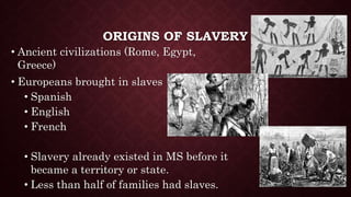 ORIGINS OF SLAVERY
• Ancient civilizations (Rome, Egypt,
Greece)
• Europeans brought in slaves
• Spanish
• English
• French
• Slavery already existed in MS before it
became a territory or state.
• Less than half of families had slaves.
 