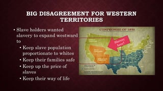 BIG DISAGREEMENT FOR WESTERN
TERRITORIES
• Slave holders wanted
slavery to expand westward
to
• Keep slave population
proportionate to whites
• Keep their families safe
• Keep up the price of
slaves
• Keep their way of life
 