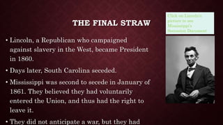 THE FINAL STRAW
• Lincoln, a Republican who campaigned
against slavery in the West, became President
in 1860.
• Days later, South Carolina seceded.
• Mississippi was second to secede in January of
1861. They believed they had voluntarily
entered the Union, and thus had the right to
leave it.
• They did not anticipate a war, but they had
Click on Lincoln’s
picture to see
Mississippi’s
Secession Document.
 