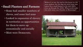 • Small Planters and Farmers
• Some had smaller numbers of
slaves, and some had none
• Looked to expansion of slavery
in territories as opportunities
for them to move up
economically and socially
• Most were Democrats.
Believe it or not, the roof on this house is a bit
more modern, but the dog trot style home was
typical for a small farmer in the mid 1800’s
even up through the 1940’s. What would make
this style home user-friendly in Mississippi?
 