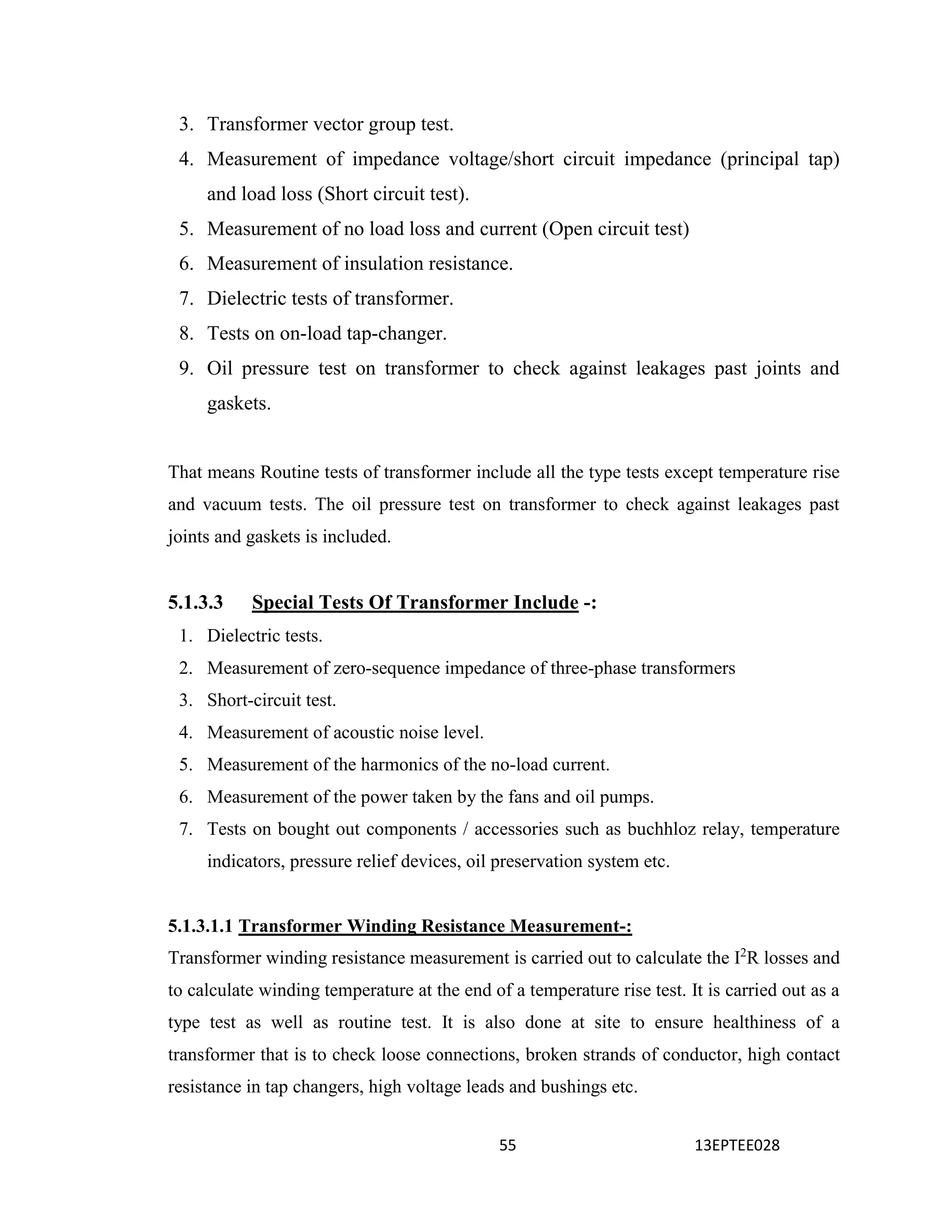 55 13EPTEE028
3. Transformer vector group test.
4. Measurement of impedance voltage/short circuit impedance (principal tap)
and load loss (Short circuit test).
5. Measurement of no load loss and current (Open circuit test)
6. Measurement of insulation resistance.
7. Dielectric tests of transformer.
8. Tests on on-load tap-changer.
9. Oil pressure test on transformer to check against leakages past joints and
gaskets.
That means Routine tests of transformer include all the type tests except temperature rise
and vacuum tests. The oil pressure test on transformer to check against leakages past
joints and gaskets is included.
5.1.3.3 Special Tests Of Transformer Include -:
1. Dielectric tests.
2. Measurement of zero-sequence impedance of three-phase transformers
3. Short-circuit test.
4. Measurement of acoustic noise level.
5. Measurement of the harmonics of the no-load current.
6. Measurement of the power taken by the fans and oil pumps.
7. Tests on bought out components / accessories such as buchhloz relay, temperature
indicators, pressure relief devices, oil preservation system etc.
5.1.3.1.1 Transformer Winding Resistance Measurement-:
Transformer winding resistance measurement is carried out to calculate the I2
R losses and
to calculate winding temperature at the end of a temperature rise test. It is carried out as a
type test as well as routine test. It is also done at site to ensure healthiness of a
transformer that is to check loose connections, broken strands of conductor, high contact
resistance in tap changers, high voltage leads and bushings etc.
 