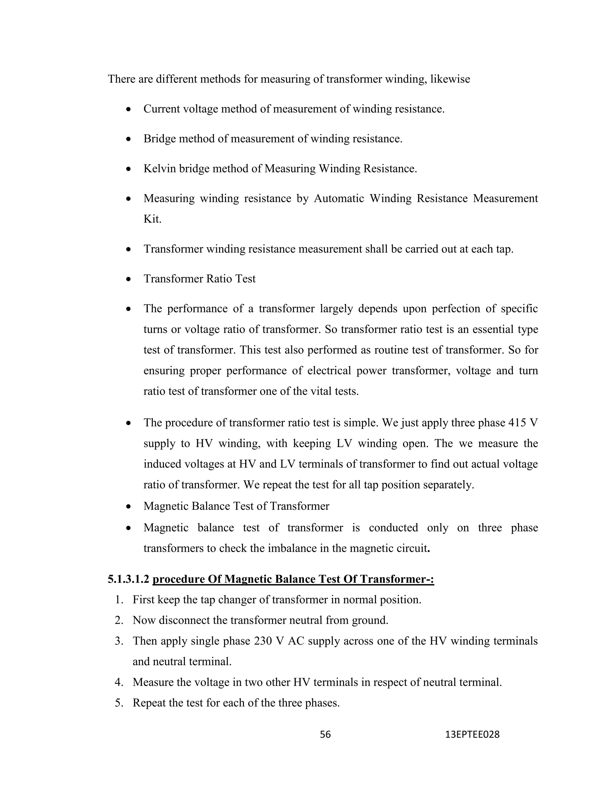 56 13EPTEE028
There are different methods for measuring of transformer winding, likewise
 Current voltage method of measurement of winding resistance.
 Bridge method of measurement of winding resistance.
 Kelvin bridge method of Measuring Winding Resistance.
 Measuring winding resistance by Automatic Winding Resistance Measurement
Kit.
 Transformer winding resistance measurement shall be carried out at each tap.
 Transformer Ratio Test
 The performance of a transformer largely depends upon perfection of specific
turns or voltage ratio of transformer. So transformer ratio test is an essential type
test of transformer. This test also performed as routine test of transformer. So for
ensuring proper performance of electrical power transformer, voltage and turn
ratio test of transformer one of the vital tests.
 The procedure of transformer ratio test is simple. We just apply three phase 415 V
supply to HV winding, with keeping LV winding open. The we measure the
induced voltages at HV and LV terminals of transformer to find out actual voltage
ratio of transformer. We repeat the test for all tap position separately.
 Magnetic Balance Test of Transformer
 Magnetic balance test of transformer is conducted only on three phase
transformers to check the imbalance in the magnetic circuit.
5.1.3.1.2 procedure Of Magnetic Balance Test Of Transformer-:
1. First keep the tap changer of transformer in normal position.
2. Now disconnect the transformer neutral from ground.
3. Then apply single phase 230 V AC supply across one of the HV winding terminals
and neutral terminal.
4. Measure the voltage in two other HV terminals in respect of neutral terminal.
5. Repeat the test for each of the three phases.
 