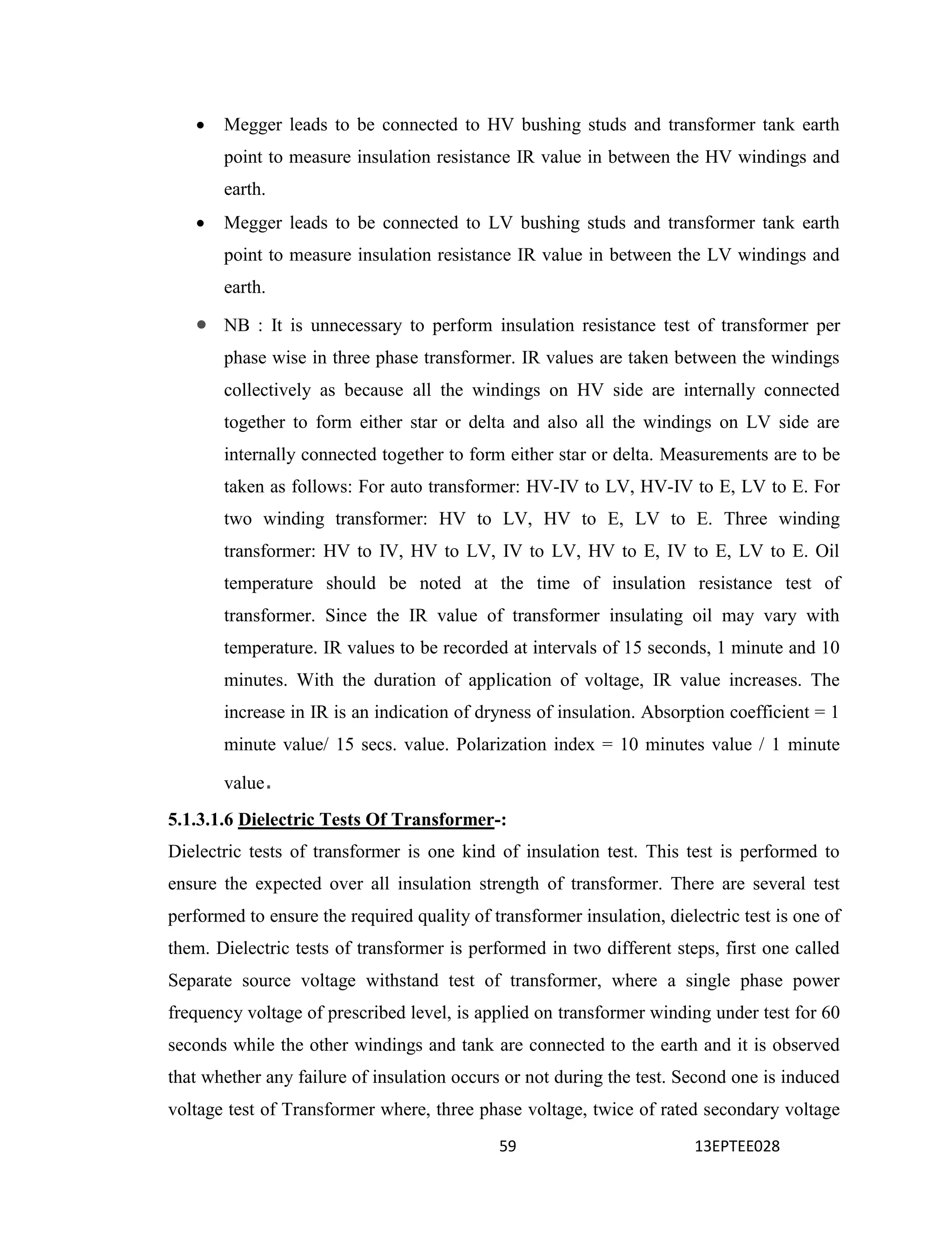 59 13EPTEE028
 Megger leads to be connected to HV bushing studs and transformer tank earth
point to measure insulation resistance IR value in between the HV windings and
earth.
 Megger leads to be connected to LV bushing studs and transformer tank earth
point to measure insulation resistance IR value in between the LV windings and
earth.
 NB : It is unnecessary to perform insulation resistance test of transformer per
phase wise in three phase transformer. IR values are taken between the windings
collectively as because all the windings on HV side are internally connected
together to form either star or delta and also all the windings on LV side are
internally connected together to form either star or delta. Measurements are to be
taken as follows: For auto transformer: HV-IV to LV, HV-IV to E, LV to E. For
two winding transformer: HV to LV, HV to E, LV to E. Three winding
transformer: HV to IV, HV to LV, IV to LV, HV to E, IV to E, LV to E. Oil
temperature should be noted at the time of insulation resistance test of
transformer. Since the IR value of transformer insulating oil may vary with
temperature. IR values to be recorded at intervals of 15 seconds, 1 minute and 10
minutes. With the duration of application of voltage, IR value increases. The
increase in IR is an indication of dryness of insulation. Absorption coefficient = 1
minute value/ 15 secs. value. Polarization index = 10 minutes value / 1 minute
value.
5.1.3.1.6 Dielectric Tests Of Transformer-:
Dielectric tests of transformer is one kind of insulation test. This test is performed to
ensure the expected over all insulation strength of transformer. There are several test
performed to ensure the required quality of transformer insulation, dielectric test is one of
them. Dielectric tests of transformer is performed in two different steps, first one called
Separate source voltage withstand test of transformer, where a single phase power
frequency voltage of prescribed level, is applied on transformer winding under test for 60
seconds while the other windings and tank are connected to the earth and it is observed
that whether any failure of insulation occurs or not during the test. Second one is induced
voltage test of Transformer where, three phase voltage, twice of rated secondary voltage
 