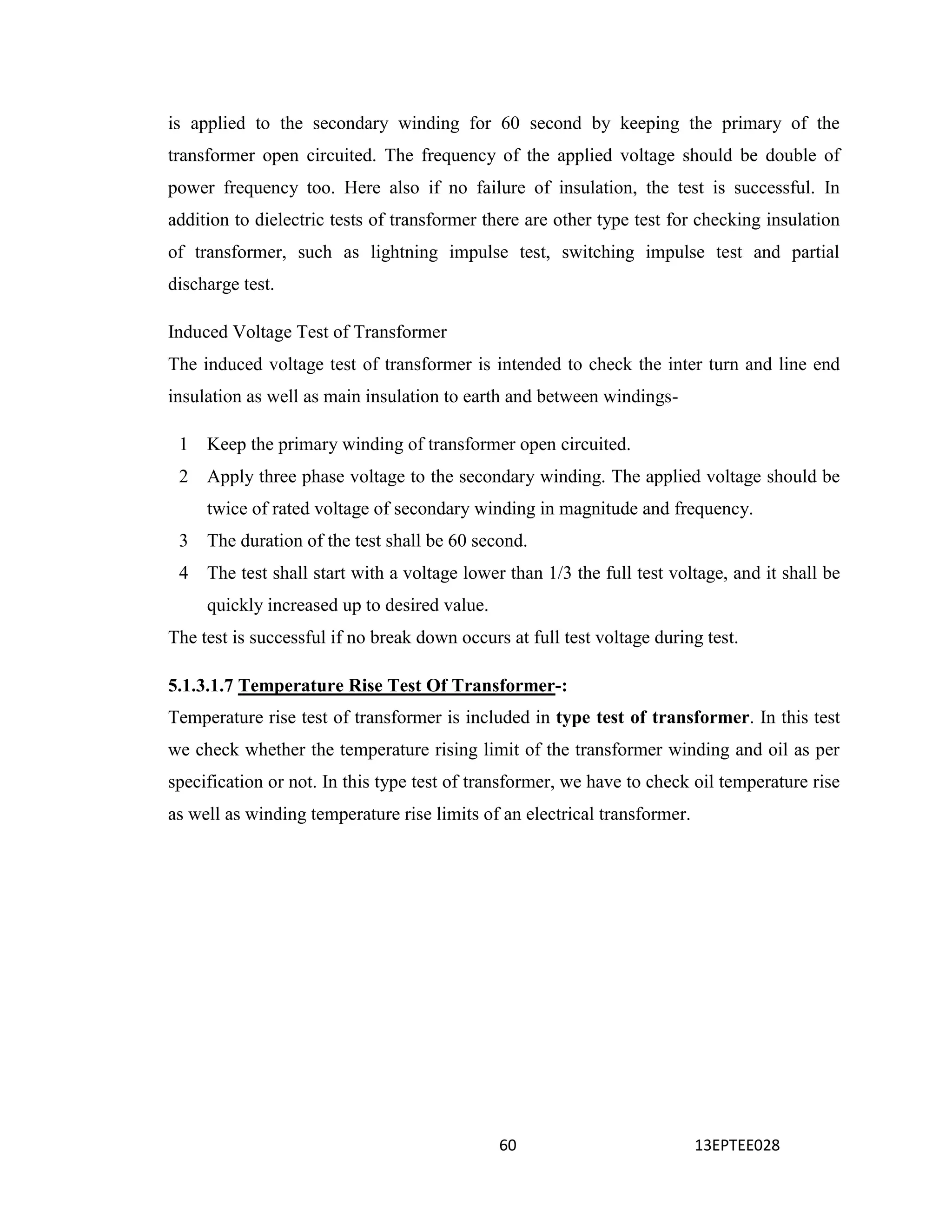 60 13EPTEE028
is applied to the secondary winding for 60 second by keeping the primary of the
transformer open circuited. The frequency of the applied voltage should be double of
power frequency too. Here also if no failure of insulation, the test is successful. In
addition to dielectric tests of transformer there are other type test for checking insulation
of transformer, such as lightning impulse test, switching impulse test and partial
discharge test.
Induced Voltage Test of Transformer
The induced voltage test of transformer is intended to check the inter turn and line end
insulation as well as main insulation to earth and between windings-
1 Keep the primary winding of transformer open circuited.
2 Apply three phase voltage to the secondary winding. The applied voltage should be
twice of rated voltage of secondary winding in magnitude and frequency.
3 The duration of the test shall be 60 second.
4 The test shall start with a voltage lower than 1/3 the full test voltage, and it shall be
quickly increased up to desired value.
The test is successful if no break down occurs at full test voltage during test.
5.1.3.1.7 Temperature Rise Test Of Transformer-:
Temperature rise test of transformer is included in type test of transformer. In this test
we check whether the temperature rising limit of the transformer winding and oil as per
specification or not. In this type test of transformer, we have to check oil temperature rise
as well as winding temperature rise limits of an electrical transformer.
 