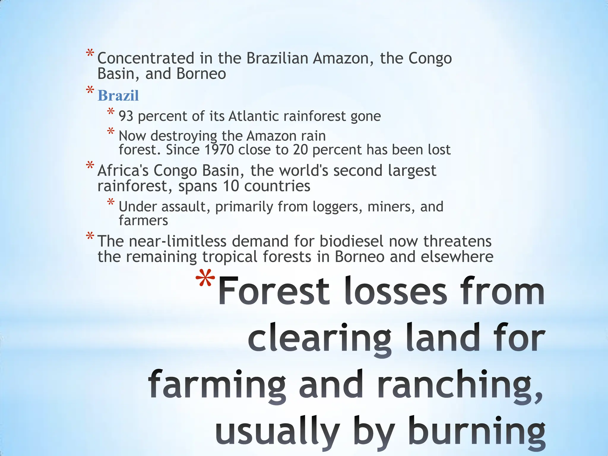 Forest losses from clearing land for farming and ranching, usually by burningConcentrated in the Brazilian Amazon, the Congo Basin, and BorneoBrazil93 percent of its Atlantic rainforest goneNow destroying the Amazon rainforest. Since 1970 close to 20 percent has been lostAfrica's Congo Basin, the world's second largest rainforest, spans 10 countriesUnder assault, primarily from loggers, miners, and farmersThe near-limitless demand for biodiesel now threatens the remaining tropical forests in Borneo and elsewhere