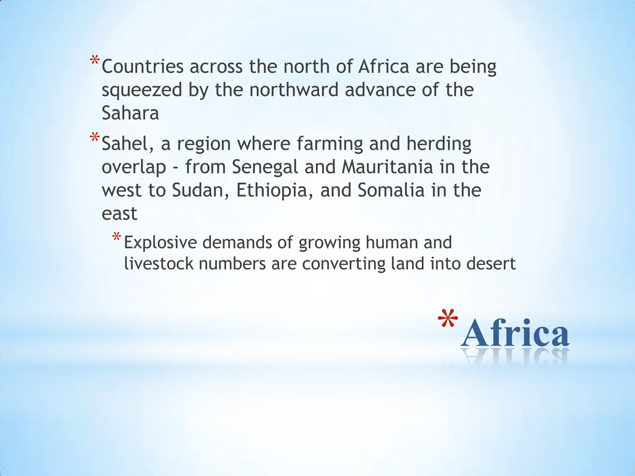 AfricaCountries across the north of Africa are being squeezed by the northward advance of the SaharaSahel, a region where farming and herding overlap - from Senegal and Mauritania in the west to Sudan, Ethiopia, and Somalia in the eastExplosive demands of growing human and livestock numbers are converting land into desert
