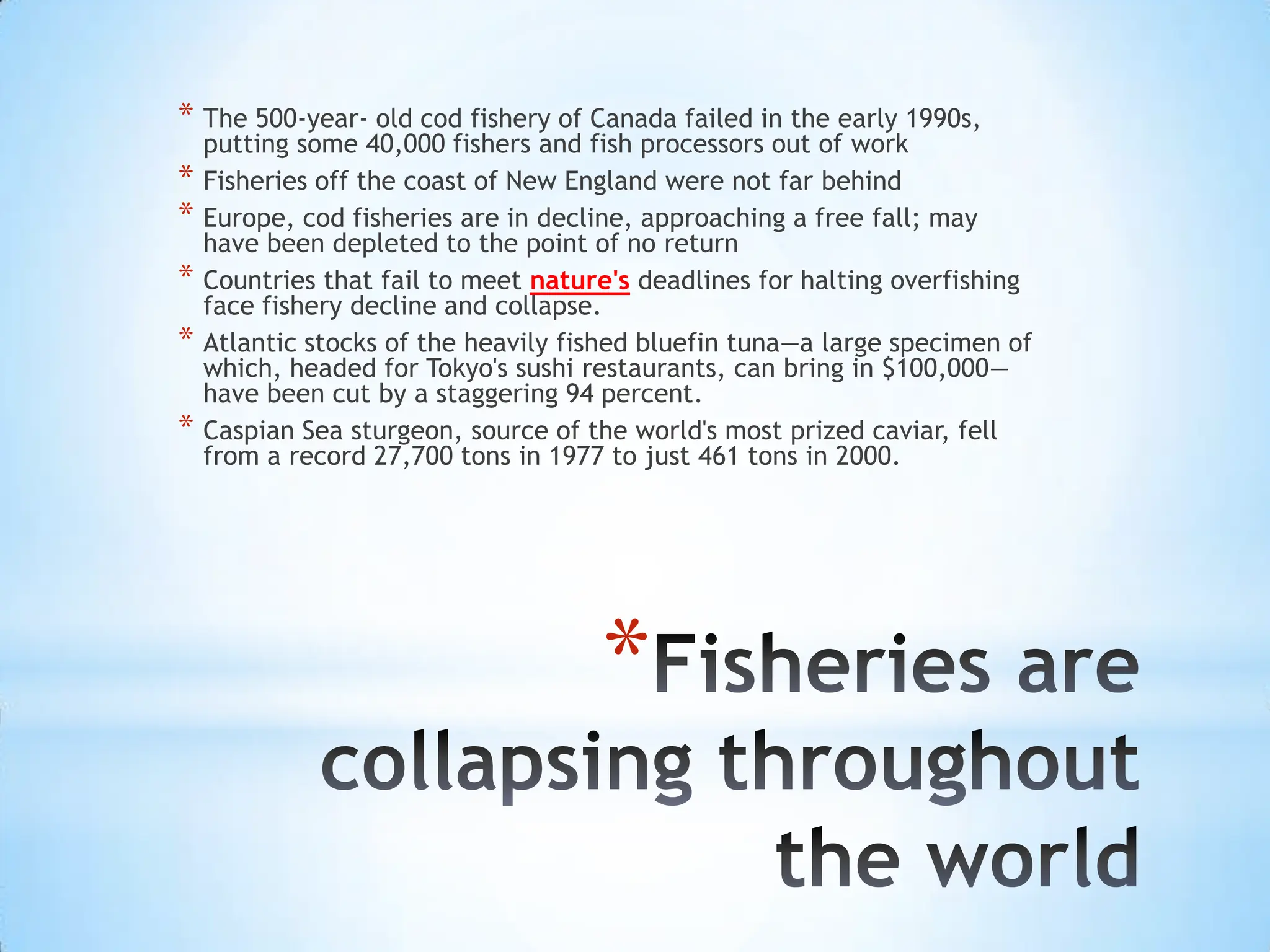 Fisheries are collapsing throughout the worldThe 500-year- old cod fishery of Canada failed in the early 1990s, putting some 40,000 fishers and fish processors out of workFisheries off the coast of New England were not far behindEurope, cod fisheries are in decline, approaching a free fall; may have been depleted to the point of no returnCountries that fail to meet nature'sdeadlines for halting overfishing face fishery decline and collapse.Atlantic stocks of the heavily fished bluefin tuna—a large specimen of which, headed for Tokyo's sushi restaurants, can bring in $100,000—have been cut by a staggering 94 percent.Caspian Sea sturgeon, source of the world's most prized caviar, fell from a record 27,700 tons in 1977 to just 461 tons in 2000.
