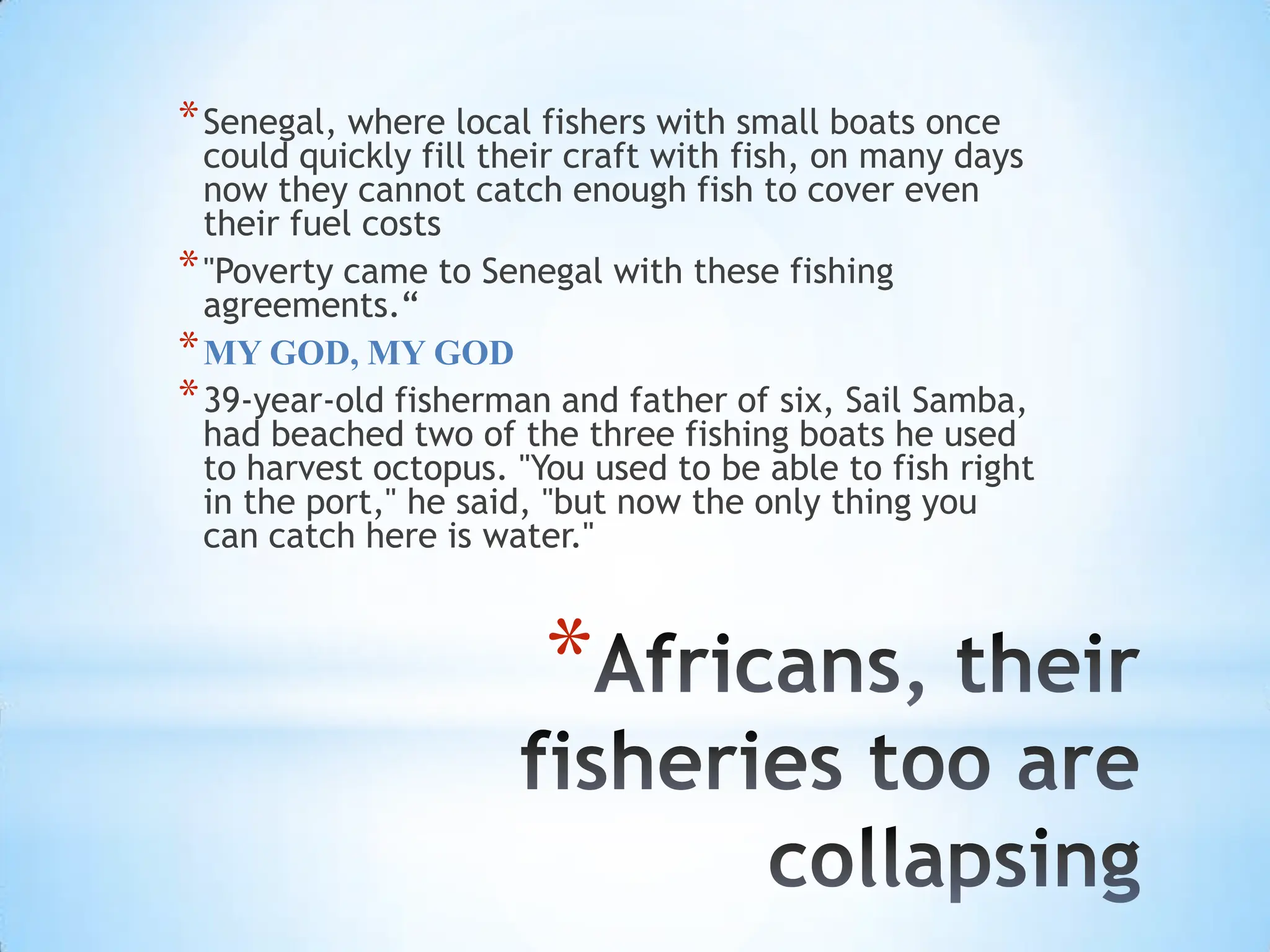 Africans, their fisheries too are collapsingSenegal, where local fishers with small boats once could quickly fill their craft with fish, on many days now they cannot catch enough fish to cover even their fuel costs"Poverty came to Senegal with these fishing agreements.“MY GOD, MY GOD39-year-old fisherman and father of six, Sail Samba, had beached two of the three fishing boats he used to harvest octopus. "You used to be able to fish right in the port," he said, "but now the only thing you can catch here is water."
