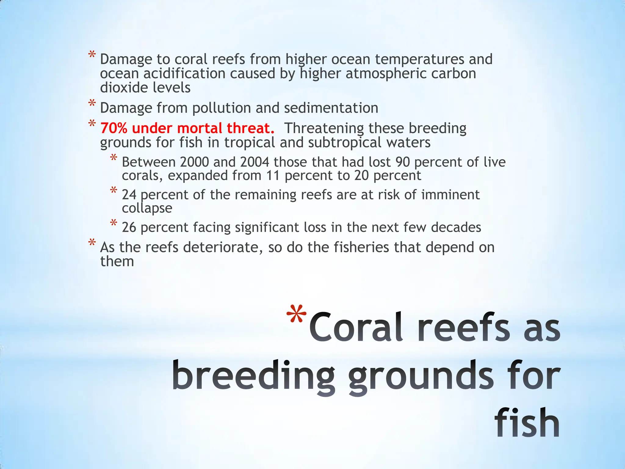 Coral reefs as breeding grounds for fishDamage to coral reefs from higher ocean temperatures and ocean acidification caused by higher atmospheric carbon dioxide levelsDamage from pollution and sedimentation70% under mortal threat.  Threatening these breeding grounds for fish in tropical and subtropical watersBetween 2000 and 2004 those that had lost 90 percent of live corals, expanded from 11 percent to 20 percent24 percent of the remaining reefs are at risk of imminent collapse26 percent facing significant loss in the next few decadesAs the reefs deteriorate, so do the fisheries that depend on them
