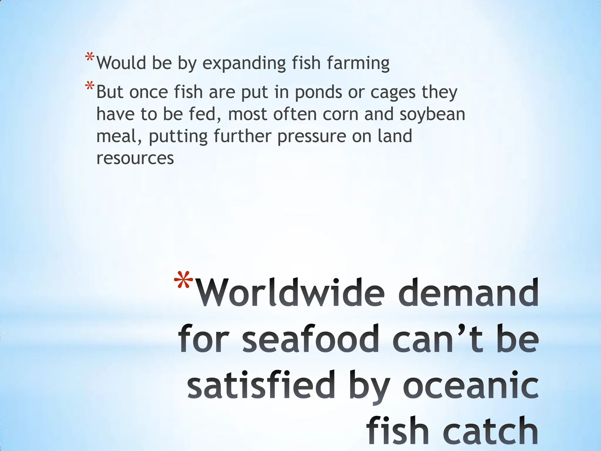 Worldwide demand for seafood can’t be satisfied by oceanic fish catchWould be by expanding fish farmingBut once fish are put in ponds or cages they have to be fed, most often corn and soybean meal, putting further pressure on land resources