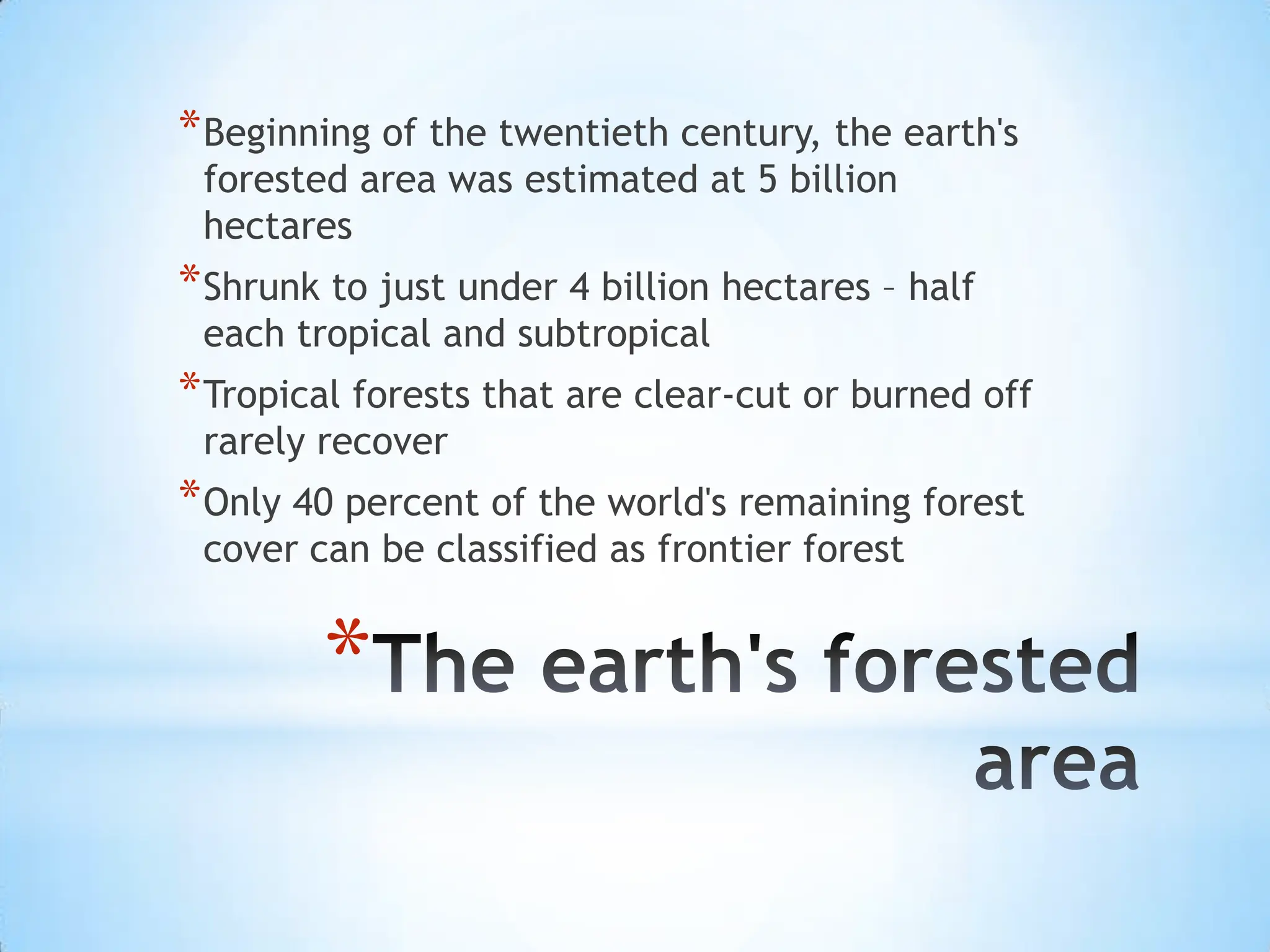 The earth's forested area Beginning of the twentieth century, the earth's forested area was estimated at 5 billion hectaresShrunk to just under 4 billion hectares – half each tropical and subtropicalTropical forests that are clear-cut or burned off rarely recoverOnly 40 percent of the world's remaining forest cover can be classified as frontier forest