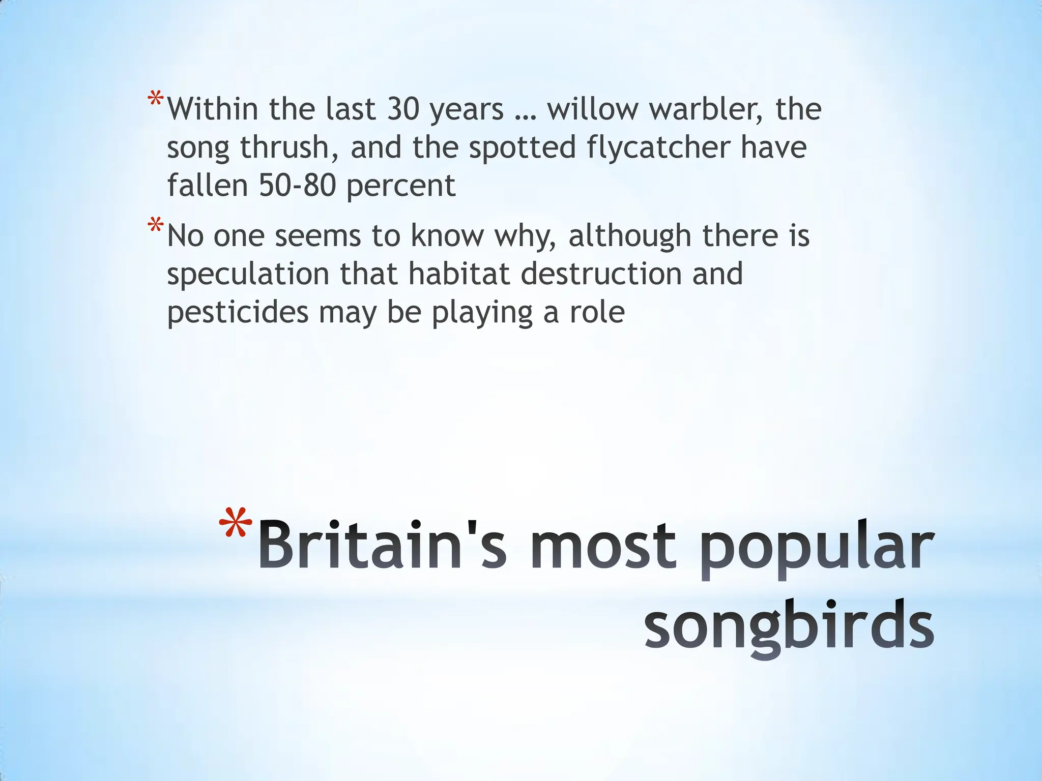 Britain's most popular songbirdsWithin the last 30 years … willow warbler, the song thrush, and the spotted flycatcher have fallen 50-80 percentNo one seems to know why, although there is speculation that habitat destruction and pesticides may be playing a role