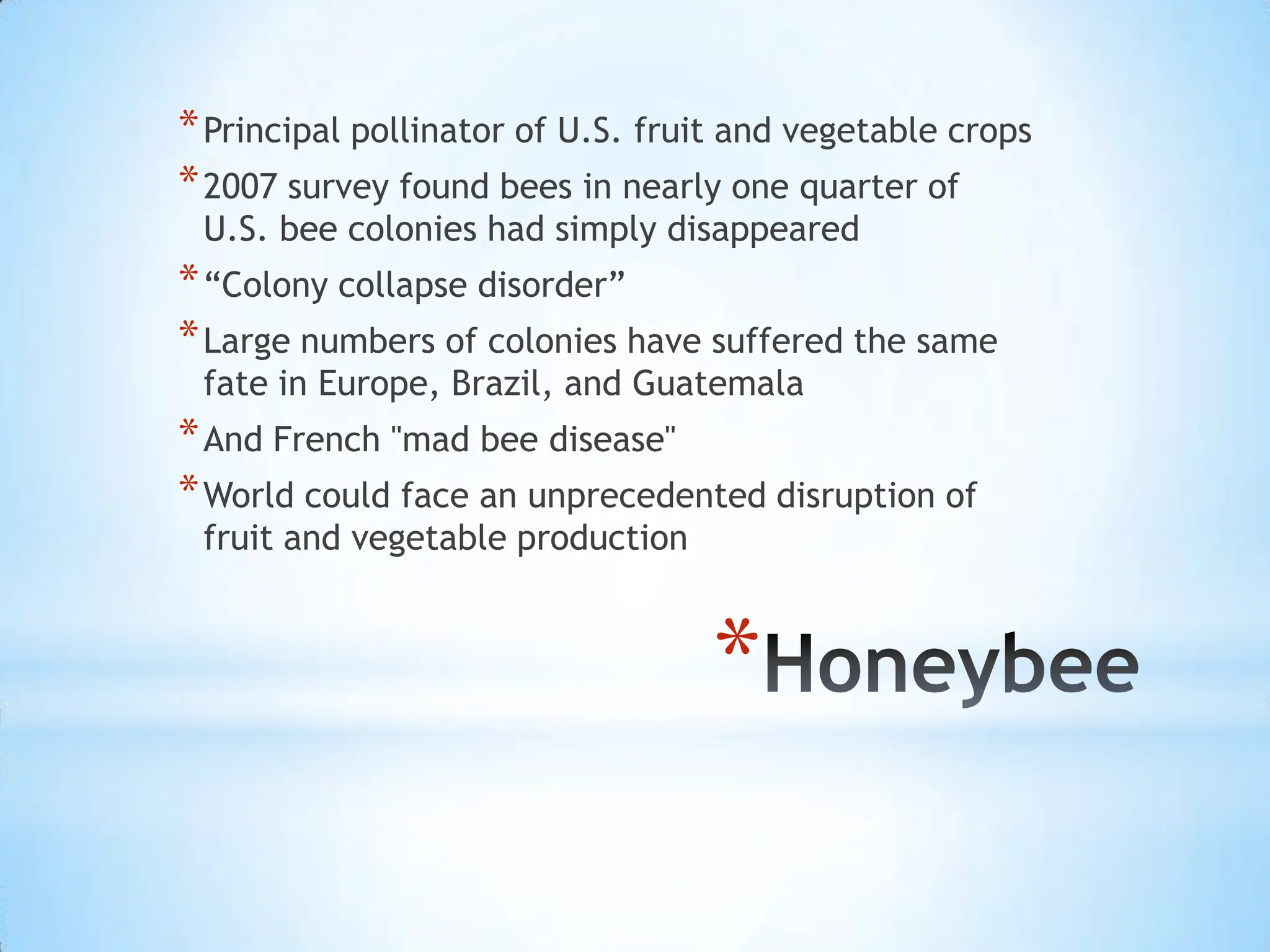 HoneybeePrincipal pollinator of U.S. fruit and vegetable crops2007 survey found bees in nearly one quarter of U.S. bee colonies had simply disappeared“Colony collapse disorder”Large numbers of colonies have suffered the same fate in Europe, Brazil, and GuatemalaAnd French "mad bee disease" World could face an unprecedented disruption of fruit and vegetable production