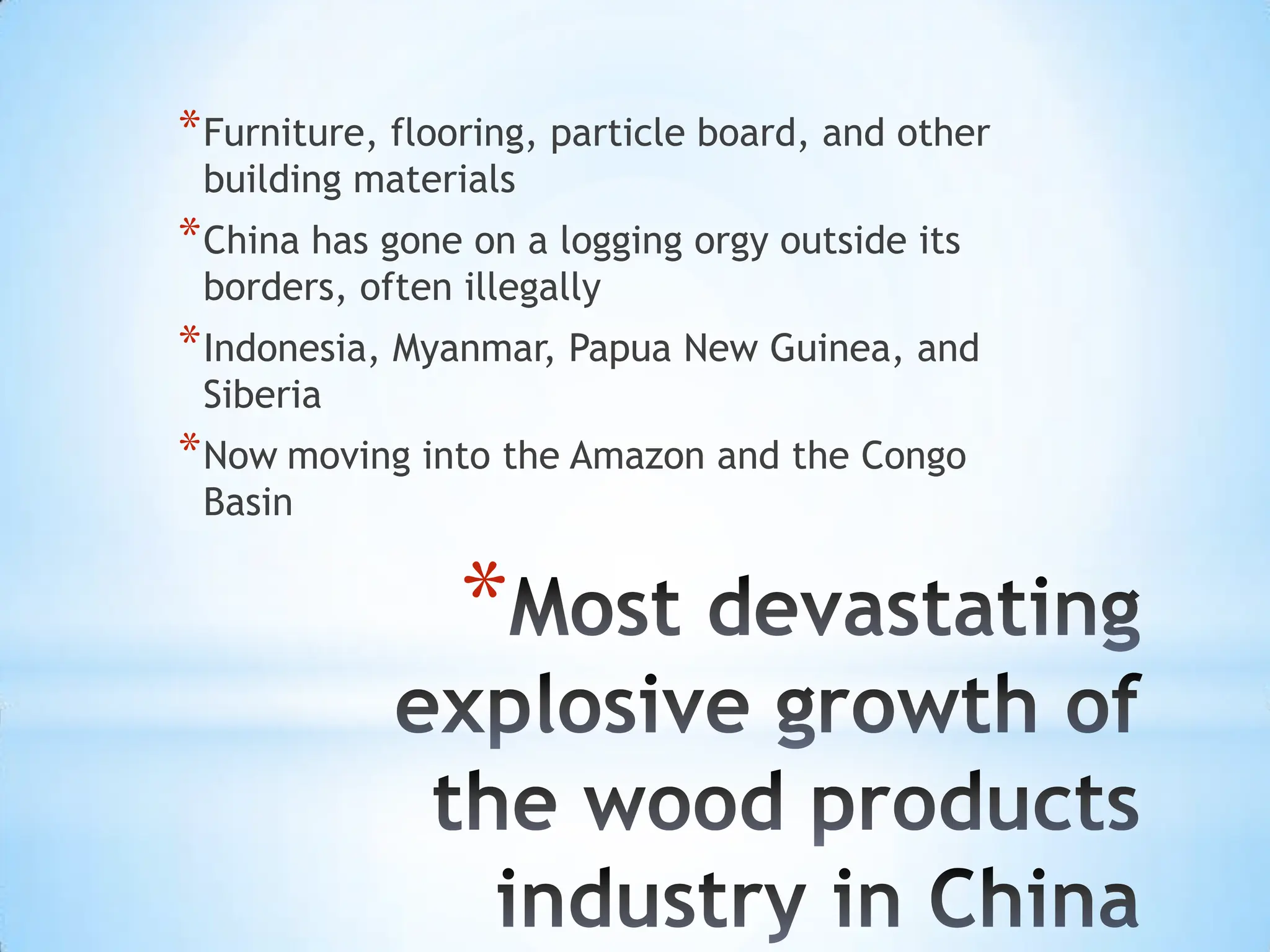 Most devastating explosive growth of the wood products industry in ChinaFurniture, flooring, particle board, and other building materialsChina has gone on a logging orgy outside its borders, often illegallyIndonesia, Myanmar, Papua New Guinea, and SiberiaNowmoving into the Amazon and the Congo Basin