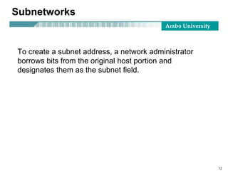 Ambo University
12
Subnetworks
To create a subnet address, a network administrator
borrows bits from the original host portion and
designates them as the subnet field.
 