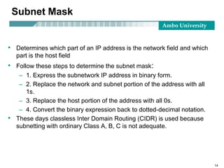 Ambo University
14
Subnet Mask
• Determines which part of an IP address is the network field and which
part is the host field
• Follow these steps to determine the subnet mask:
– 1. Express the subnetwork IP address in binary form.
– 2. Replace the network and subnet portion of the address with all
1s.
– 3. Replace the host portion of the address with all 0s.
– 4. Convert the binary expression back to dotted-decimal notation.
• These days classless Inter Domain Routing (CIDR) is used because
subnetting with ordinary Class A, B, C is not adequate.
 