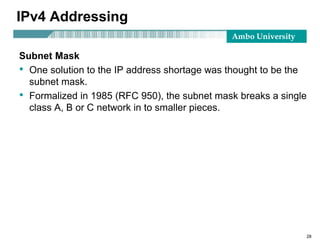 Ambo University
28
IPv4 Addressing
Subnet Mask
• One solution to the IP address shortage was thought to be the
subnet mask.
• Formalized in 1985 (RFC 950), the subnet mask breaks a single
class A, B or C network in to smaller pieces.
 