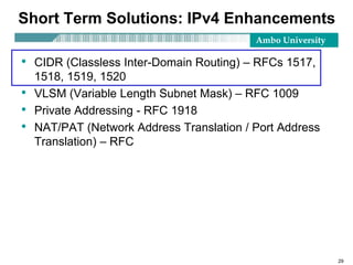 Ambo University
29
Short Term Solutions: IPv4 Enhancements
• CIDR (Classless Inter-Domain Routing) – RFCs 1517,
1518, 1519, 1520
• VLSM (Variable Length Subnet Mask) – RFC 1009
• Private Addressing - RFC 1918
• NAT/PAT (Network Address Translation / Port Address
Translation) – RFC
 