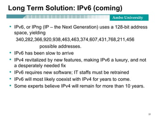 Ambo University
31
Long Term Solution: IPv6 (coming)
• IPv6, or IPng (IP – the Next Generation) uses a 128-bit address
space, yielding
340,282,366,920,938,463,463,374,607,431,768,211,456
possible addresses.
• IPv6 has been slow to arrive
• IPv4 revitalized by new features, making IPv6 a luxury, and not
a desperately needed fix
• IPv6 requires new software; IT staffs must be retrained
• IPv6 will most likely coexist with IPv4 for years to come.
• Some experts believe IPv4 will remain for more than 10 years.
 